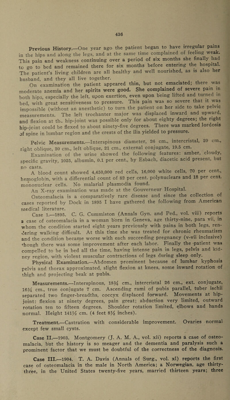 Previous History.—One year ago the patient began to have irregular pains in the hips and along the legs, and at the same, time complained of feeling weak. This pain and weakness continuing over a period of six months she finally had to go to bed and remained there for six months before entering the hospital. The patient’s living children are all healthy and well nourished, as is also her husband, and they all live together. On examination the patient appeared thin, but not emaciated; there was moderate anemia and her spirits were good. She complained of severe pam in both hips, especially the left, upon exertion, even upon being lifted and turned m bed, with great sensitiveness to pressure. This pain was so severe that it was impossible (without an anesthetic) to turn the patient on her side to take pelvic measurements. The left trochanter major was displaced inward and upward, and flexion at the hip-joint was possible only for about eighty degrees; the right hip-joint could be flexed to about ninety-five degrees. There was marked lordosis of spine in lumbar region and the crests of the ilia yielded to pressure. Pelvic Measurements.—Interspinous diameter, 26 cm., intercristal, 29 cm., right oblique, 20 cm, left oblique, 21 cm., external conjugate, 19.5 cm. Examination of the urine showed the following features: amber, cloudy, Specific gravity, 1025, albumin, 0.1 per cent., by Esbach, diacetic acid present, but no casts. A blood count showed 4,450,000 red cells, 16,000 white cells, 70 per cent., hemoglobin, with a differential count of 82 per cent, polynuclears and 18 per cent, mononuclear cells. No malarial plasmodia found. An X-ray examination was made at the Gouverneur Hospital. Osteomalacia is a comparatively rare disease and since the collection of cases reported by Dock in 1895 I have gathered the following from American medical literature. Case 1.—1895. C. G. Cummiston (Annals Gyn. and Ped., vol. viii) reports a case of osteomalacia in a woman born in Geneva, age thirty-nine, para vii, in whom the condition started eight years previously with pains in both legs, ren¬ dering walking difficult. At this time she was treated for chronic rheumatism and the condition became worse with each succeeding pregnancy (v-vii inclusive) though there was some improvement after each labor. Finally the 'patient was compelled to be in bed all the time, having intense pain in legs, pelvis and kid¬ ney region, with violent muscular contractions of legs during sleep only. Physical Examination.—Abdomen prominent because of lumbar kyphosis pelvis and thorax approximated, slight flexion at knees, some inward rotation of thigh and projecting beak at pubis. Measurements.—Interspinous, 1834 cm., intercristal 26 cm., ext. conjugate, 1634 cm., true conjugate 7 cm. Ascending rami of pubis parallel, tuber ischii separated two finger-breadths, coccyx displaced forward. Movements at hip- joint: flexion at ninety degrees, pain great; abduction very limited, outward rotation ten to fifteen degrees. Shoulder rotation limited, elbows and hands normal. Height 14114 cm. (4 feet 8^4 inches). Treatment.—Castration with considerable improvement. Ovaries normal except few small cysts. Case II.—1903. Montgomery (J. A. M. A., vol. xli) reports a case of osteo¬ malacia, but the history is so meager and the dementia and paralysis such a prominent factor that we must be doubtful of the correctness of the diagnosis. Case III.—1904. T. A. Davis (Annals of Surg., vol. xl) reports the first case of osteomalacia in the male in North America; a Norwegian, age thirty- three, in the United States twenty-five years, married thirteen years; three