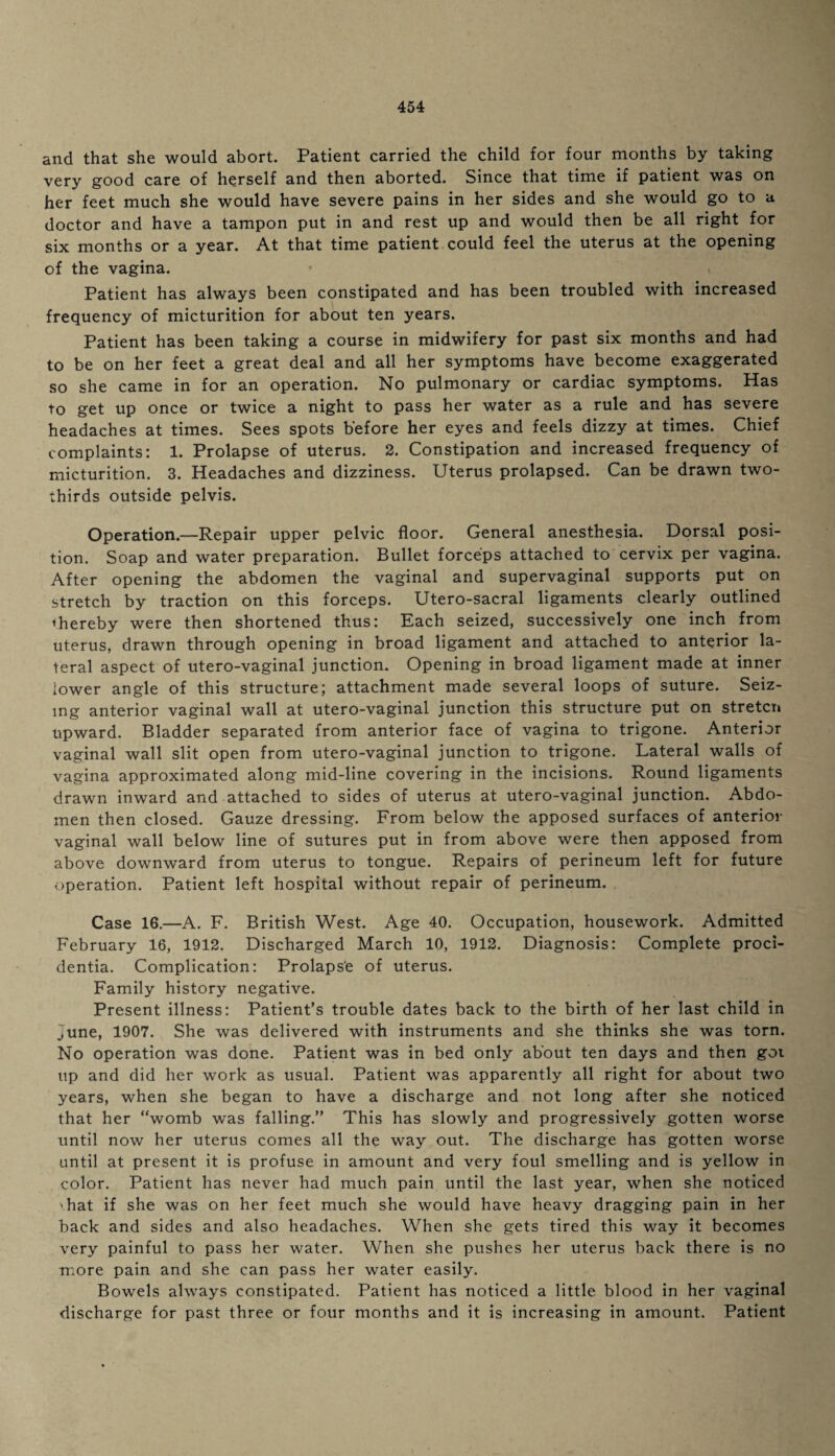 and that she would abort. Patient carried the child for four months by taking very good care of herself and then aborted. Since that time if patient was on her feet much she would have severe pains in her sides and she would go to a doctor and have a tampon put in and rest up and would then be all right for six months or a year. At that time patient could feel the uterus at the opening of the vagina. Patient has always been constipated and has been troubled with increased frequency of micturition for about ten years. Patient has been taking a course in midwifery for past six months and had to be on her feet a great deal and all her symptoms have become exaggerated so she came in for an operation. No pulmonary or cardiac symptoms. Has to get up once or twice a night to pass her water as a rule and has severe headaches at times. Sees spots before her eyes and feels dizzy at times. Chief complaints: 1. Prolapse of uterus. 2. Constipation and increased frequency of micturition. 3. Headaches and dizziness. Uterus prolapsed. Can be drawn two- thirds outside pelvis. Operation.—Repair upper pelvic floor. General anesthesia. Dorsal posi¬ tion. Soap and water preparation. Bullet forceps attached to cervix per vagina. After opening the abdomen the vaginal and supervaginal supports put on stretch by traction on this forceps. Utero-sacral ligaments clearly outlined thereby were then shortened thus: Each seized, successively one inch from uterus, drawn through opening in broad ligament and attached to anterior la¬ teral aspect of utero-vaginal junction. Opening in broad ligament made at inner lower angle of this structure; attachment made several loops of suture. Seiz¬ ing anterior vaginal wall at utero-vaginal junction this structure put on stretcn upward. Bladder separated from anterior face of vagina to trigone. Anterior vaginal wall slit open from utero-vaginal junction to trigone. Lateral walls of vagina approximated along mid-line covering in the incisions. Round ligaments drawn inward and attached to sides of uterus at utero-vaginal junction. Abdo¬ men then closed. Gauze dressing. From below the apposed surfaces of anterior vaginal wall below line of sutures put in from above were then apposed from above downward from uterus to tongue. Repairs of perineum left for future operation. Patient left hospital without repair of perineum. Case 16.—A. F. British West. Age 40. Occupation, housework. Admitted February 16, 1912. Discharged March 10, 1912. Diagnosis: Complete proci¬ dentia. Complication: Prolapse of uterus. Family history negative. Present illness: Patient’s trouble dates back to the birth of her last child in June, 1907. She was delivered with instruments and she thinks she was torn. No operation was done. Patient was in bed only about ten days and then goi up and did her work as usual. Patient was apparently all right for about two years, when she began to have a discharge and not long after she noticed that her “womb was falling.” This has slowly and progressively gotten worse until now her uterus comes all the way out. The discharge has gotten worse until at present it is profuse in amount and very foul smelling and is yellow in color. Patient has never had much pain until the last year, when she noticed -hat if she was on her feet much she would have heavy dragging pain in her back and sides and also headaches. When she gets tired this way it becomes very painful to pass her water. When she pushes her uterus back there is no more pain and she can pass her water easily. Bowels always constipated. Patient has noticed a little blood in her vaginal discharge for past three or four months and it is increasing in amount. Patient