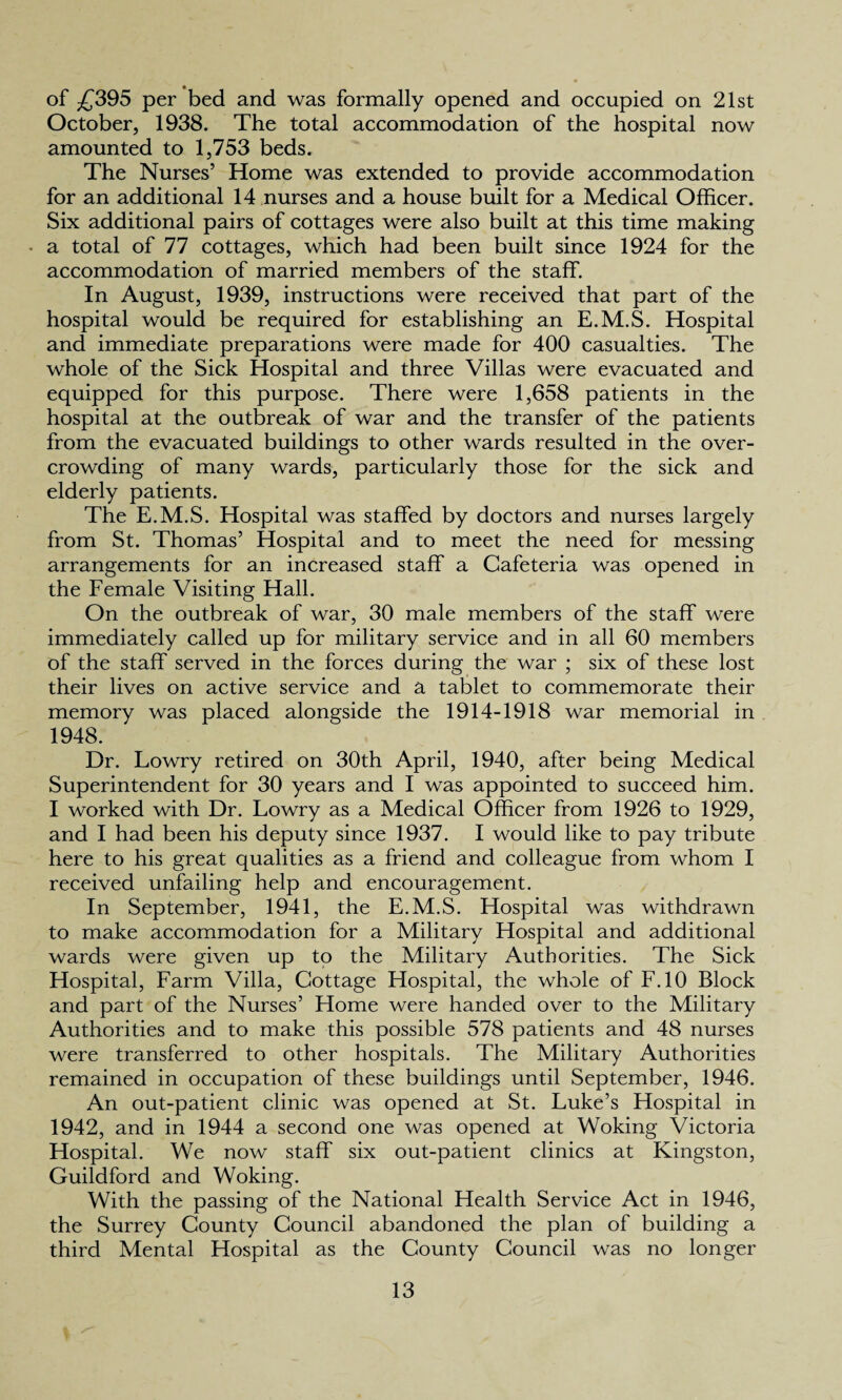 of £395 per bed and was formally opened and occupied on 21st October, 1938. The total accommodation of the hospital now amounted to 1,753 beds. The Nurses’ Home was extended to provide accommodation for an additional 14 nurses and a house built for a Medical Officer. Six additional pairs of cottages were also built at this time making a total of 77 cottages, which had been built since 1924 for the accommodation of married members of the staff. In August, 1939, instructions were received that part of the hospital would be required for establishing an E.M.S. Hospital and immediate preparations were made for 400 casualties. The whole of the Sick Hospital and three Villas were evacuated and equipped for this purpose. There were 1,658 patients in the hospital at the outbreak of war and the transfer of the patients from the evacuated buildings to other wards resulted in the over¬ crowding of many wards, particularly those for the sick and elderly patients. The E.M.S. Hospital was staffed by doctors and nurses largely from St. Thomas’ Hospital and to meet the need for messing arrangements for an increased staff a Cafeteria was opened in the Female Visiting Hall. On the outbreak of war, 30 male members of the staff were immediately called up for military service and in all 60 members of the staff served in the forces during the war ; six of these lost their lives on active service and a tablet to commemorate their memory was placed alongside the 1914-1918 war memorial in 1948. Dr. Lowry retired on 30th April, 1940, after being Medical Superintendent for 30 years and I was appointed to succeed him. I worked with Dr. Lowry as a Medical Officer from 1926 to 1929, and I had been his deputy since 1937. I would like to pay tribute here to his great qualities as a friend and colleague from whom I received unfailing help and encouragement. In September, 1941, the E.M.S. Hospital was withdrawn to make accommodation for a Military Hospital and additional wards were given up to the Military Authorities. The Sick Hospital, Farm Villa, Cottage Hospital, the whole of F.10 Block and part of the Nurses’ Home were handed over to the Military Authorities and to make this possible 578 patients and 48 nurses were transferred to other hospitals. The Military Authorities remained in occupation of these buildings until September, 1946. An out-patient clinic was opened at St. Luke’s Hospital in 1942, and in 1944 a second one was opened at Woking Victoria Hospital. We now staff six out-patient clinics at Kingston, Guildford and Woking. With the passing of the National Health Service Act in 1946, the Surrey County Council abandoned the plan of building a third Mental Hospital as the County Council was no longer