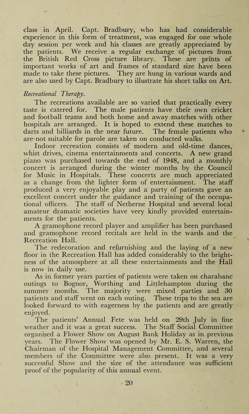 class in April. Gapt. Bradbury, who has had considerable experience in this form of treatment, was engaged for one whole day session per week and his classes are greatly appreciated by the patients. We receive a regular exchange of pictures from the British Red Gross picture library. These are prints of important works of art and frames of standard size have been made to take these pictures. They are hung in various wards and are also used by Gapt. Bradbury to illustrate his short talks on Art. Recreational Therapy. The recreations available are so varied that practically every taste is catered for. The male patients have their own cricket and football teams and both home and away matches with other hospitals are arranged. It is hoped to extend these matches to darts and billiards in the near future. The female patients who are'not suitable for parole are taken on conducted walks. Indoor recreation consists of modern and old-time dances, whist drives, cinema entertainments and concerts. A new grand piano was purchased towards the end of 1948, and a monthly concert is arranged during the winter months by the Council for Music in Hospitals. These concerts are much appreciated as a change from the lighter form of entertainment. The staff produced a very enjoyable play and a party of patients gave an excellent concert under the guidance and training of the occupa¬ tional officers. The staff of Netherne Hospital and several local amateur dramatic societies have very kindly provided entertain¬ ments for the patients. A gramophone record player and amplifier has been purchased and gramophone record recitals are held in the wards and the Recreation Hall. The redecoration and refurnishing and the laying of a new floor in the Recreation Hall has added considerably to the bright¬ ness of the atmosphere at all these entertainments and the Hall is now in daily use. As in former years parties of patients were taken on charabanc outings to Bognor, Worthing and Littlehampton during the summer months. The majority were mixed parties and 30 patients and staff went on each outing. These trips to the sea are looked forward to with eagerness by the patients and are greatly enjoyed. The patients’ Annual Fete was held on 29th July in fine weather and it was a great success. The Staff Social Committee organised a Flower Show on August Bank Holiday as in previous years. The Flower Show was opened by Mr. E. S. Warren, the Chairman of the Hospital Management Committee, and several members of the Committee were also present. It was a very successful Show and the size of the attendance was sufficient proof of the popularity of this annual event.