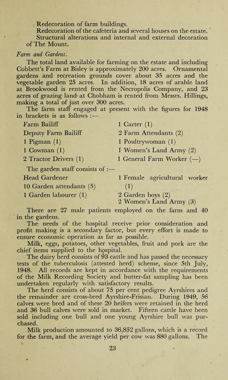 Redecoration of farm buildings. Redecoration of the cafeteria and several houses on the estate. Structural alterations and internal and external decoration of The Mount. Farm and Gardens. The total land available for farming on the estate and including Cobbett’s Farm at Bisley is approximately 200 acres. Ornamental gardens and recreation grounds cover about 35 acres and the vegetable garden 25 acres. In addition, 18 acres of arable land at Brookwood is rented from the Necropolis Company, and 23 acres of grazing land at Chobham is rented from Messrs. Hillings, making a total of just over 300 acres. The farm staff engaged at present with the figures for 1948 in brackets is as follows :— Farm Bailiff Deputy Farm Bailiff 1 Pigman (1) 1 Cowman (1) 2 Tractor Drivers (1) The garden staff consists of :— Head Gardener 10 Garden attendants (5) 1 Garden labourer (1) 1 Carter (1) 2 Farm Attendants (2) 1 Poultrywoman (1) 1 Women’s Land Army (2) 1 General Farm Worker (—) 1 Female agricultural worker (i) 2 Garden boys (2) 2 Women’s Land Army (3) There are 27 male patients employed on the farm and 40 in the gardens. The needs of the hospital receive prior consideration and profit making is a secondary factor, but every effort is made to ensure economic operation as far as possible. Milk, eggs, potatoes, other vegetables, fruit and pork are the chief items supplied to the hospital. The dairy herd consists of 93 cattle and has passed the necessary tests of the tuberculosis (attested herd) scheme, since 5th July, 1948. All records are kept in accordance with the requirements of the Milk Recording Society and butter-fat sampling has been undertaken regularly with satisfactory results. The herd consists of about 75 per cent pedigree Ayrshires and the remainder are cross-bred Ayrshire-Frisian. During 1949, 56 calves were bred and of these 20 heifers were retained in the herd and 36 bull calves were sold in market. Fifteen cattle have been sold including one bull and one young Ayrshire bull was pur¬ chased. Milk production amounted to 36,852 gallons, which is a record for the farm, and the average yield per cow was 880 gallons. The