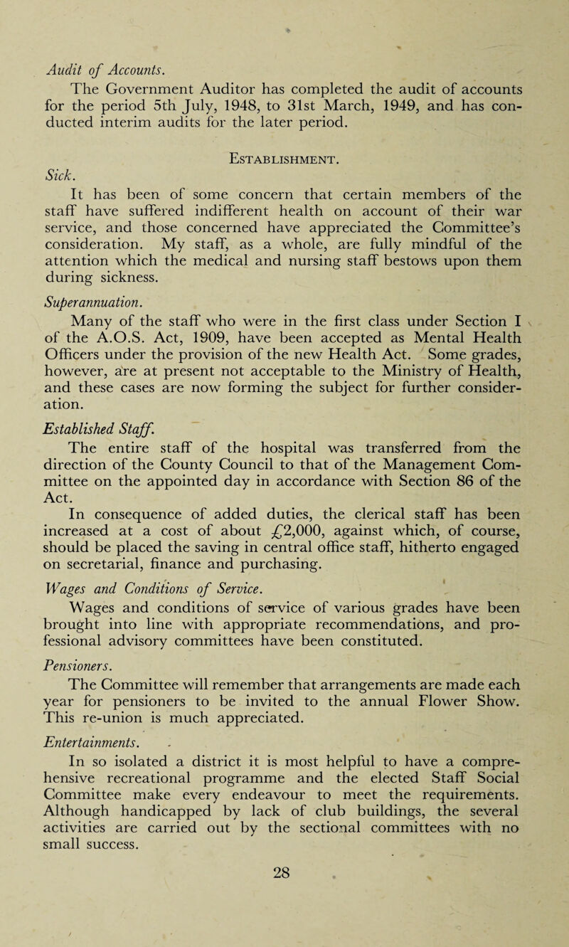 Audit of Accounts. The Government Auditor has completed the audit of accounts for the period 5th July, 1948, to 31st March, 1949, and has con¬ ducted interim audits for the later period. Establishment. Sick. It has been of some concern that certain members of the staff have suffered indifferent health on account of their war service, and those concerned have appreciated the Committee’s consideration. My staff, as a whole, are fully mindful of the attention which the medical and nursing staff bestows upon them during sickness. Superannuation. Many of the staff who were in the first class under Section I of the A.O.S. Act, 1909, have been accepted as Mental Health Officers under the provision of the new Health Act. Some grades, however, are at present not acceptable to the Ministry of Health, and these cases are now forming the subject for further consider¬ ation. Established Staff. The entire staff of the hospital was transferred from the direction of the County Council to that of the Management Com¬ mittee on the appointed day in accordance with Section 86 of the Act. In consequence of added duties, the clerical staff has been increased at a cost of about £2,000, against which, of course, should be placed the saving in central office staff, hitherto engaged on secretarial, finance and purchasing. Wages and Conditions of Service. Wages and conditions of service of various grades have been brought into line with appropriate recommendations, and pro¬ fessional advisory committees have been constituted. Pensioners. The Committee will remember that arrangements are made each year for pensioners to be invited to the annual Flower Show. This re-union is much appreciated. Entertainments. In so isolated a district it is most helpful to have a compre¬ hensive recreational programme and the elected Staff Social Committee make every endeavour to meet the requirements. Although handicapped by lack of club buildings, the several activities are carried out by the sectional committees with no small success.