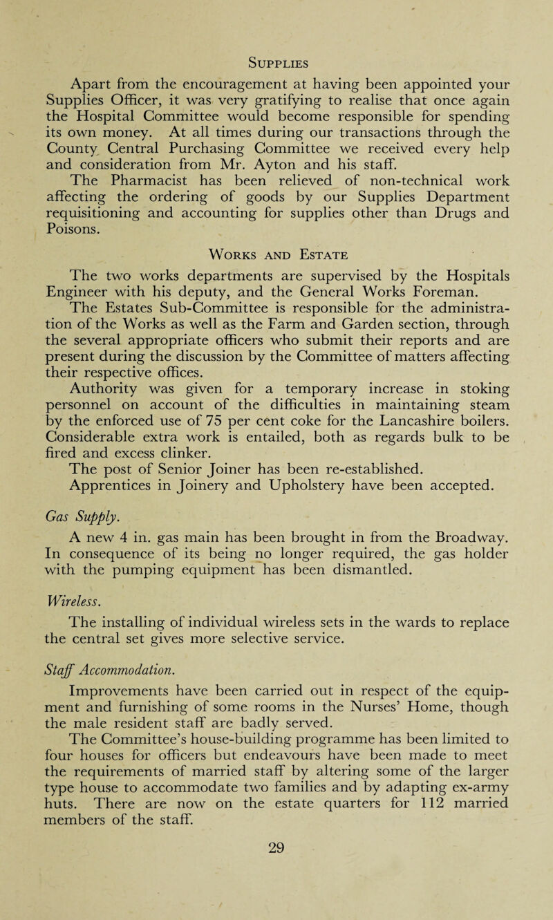 Supplies Apart from the encouragement at having been appointed your Supplies Officer, it was very gratifying to realise that once again the Hospital Committee would become responsible for spending its own money. At all times during our transactions through the County Central Purchasing Committee we received every help and consideration from Mr. Ayton and his staff. The Pharmacist has been relieved of non-technical work affecting the ordering of goods by our Supplies Department requisitioning and accounting for supplies other than Drugs and Poisons. Works and Estate The two works departments are supervised by the Hospitals Engineer with his deputy, and the General Works Foreman. The Estates Sub-Committee is responsible for the administra¬ tion of the Works as well as the Farm and Garden section, through the several appropriate officers who submit their reports and are present during the discussion by the Committee of matters affecting their respective offices. Authority was given for a temporary increase in stoking personnel on account of the difficulties in maintaining steam by the enforced use of 75 per cent coke for the Lancashire boilers. Considerable extra work is entailed, both as regards bulk to be fired and excess clinker. The post of Senior Joiner has been re-established. Apprentices in Joinery and Upholstery have been accepted. Gas Supply. A new 4 in. gas main has been brought in from the Broadway. In consequence of its being no longer required, the gas holder with the pumping equipment has been dismantled. Wireless. The installing of individual wireless sets in the wards to replace the central set gives more selective service. Staff Accommodation. Improvements have been carried out in respect of the equip¬ ment and furnishing of some rooms in the Nurses’ Home, though the male resident staff are badly served. The Committee’s house-building programme has been limited to four houses for officers but endeavours have been made to meet the requirements of married staff by altering some of the larger type house to accommodate two families and by adapting ex-army huts. There are now on the estate quarters for 112 married members of the staff.