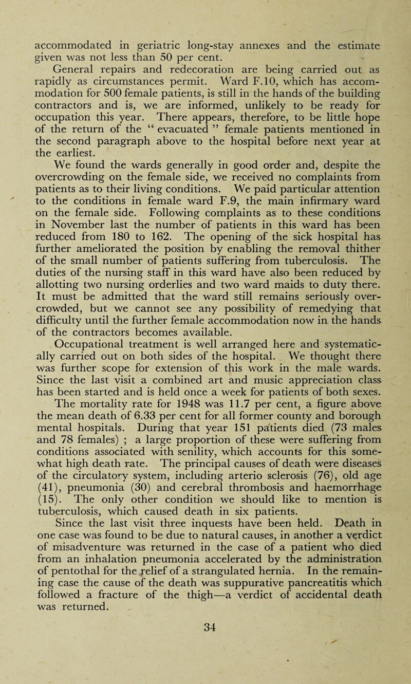 accommodated in geriatric long-stay annexes and the estimate given was not less than 50 per cent. General repairs and redecoration are being carried out as rapidly as circumstances permit. Ward F.10, which has accom¬ modation for 500 female patients, is still in the hands of the building contractors and is, we are informed, unlikely to be ready for occupation this year. There appears, therefore, to be little hope of the return of the “ evacuated ” female patients mentioned in the second paragraph above to the hospital before next year at the earliest. We found the wards generally in good order and, despite the overcrowding on the female side, we received no complaints from patients as to their living conditions. We paid particular attention to the conditions in female ward F.9, the main infirmary ward on the female side. Following complaints as to these conditions in November last the number of patients in this ward has been reduced from 180 to 162. The opening of the sick hospital has further ameliorated the position by enabling the removal thither of the small number of patients suffering from tuberculosis. The duties of the nursing staff in this ward have also been reduced by allotting two nursing orderlies and two ward maids to duty there. It must be admitted that the ward still remains seriously over¬ crowded, but we cannot see any possibility of remedying that difficulty until the further female accommodation now in the hands of the contractors becomes available. Occupational treatment is well arranged here and systematic¬ ally carried out on both sides of the hospital. We thought there was further scope for extension of this work in the male wards. Since the last visit a combined art and music appreciation class has been started and is held once a week for patients of both sexes. The mortality rate for 1948 was 11.7 per cent, a figure above the mean death of 6.33 per cent for all former county and borough mental hospitals. During that year 151 patients died (73 males and 78 females) ; a large proportion of these were suffering from conditions associated with senility, which accounts for this some¬ what high death rate. The principal causes of death were diseases of the circulatory system, including arterio sclerosis (76), old age (41), pneumonia (30) and cerebral thrombosis and haemorrhage (15). The only other condition we should like to mention is tuberculosis, which caused death in six patients. Since the last visit three inquests have been held. Death in one case was found to be due to natural causes, in another a verdict of misadventure was returned in the case of a patient who died from an inhalation pneumonia accelerated by the administration of pentothal for the relief of a strangulated hernia. In the remain¬ ing case the cause of the death was suppurative pancreatitis which followed a fracture of the thigh—a verdict of accidental death was returned.