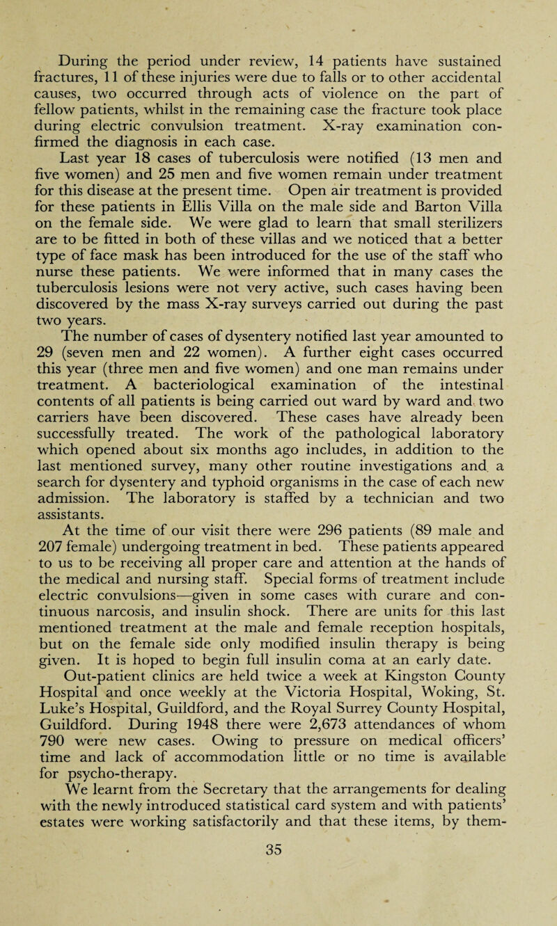 During the period under review, 14 patients have sustained fractures, 11 of these injuries were due to falls or to other accidental causes, two occurred through acts of violence on the part of fellow patients, whilst in the remaining case the fracture took place during electric convulsion treatment. X-ray examination con¬ firmed the diagnosis in each case. Last year 18 cases of tuberculosis were notified (13 men and five women) and 25 men and five women remain under treatment for this disease at the present time. Open air treatment is provided for these patients in Ellis Villa on the male side and Barton Villa on the female side. We were glad to learn that small sterilizers are to be fitted in both of these villas and we noticed that a better type of face mask has been introduced for the use of the staff who nurse these patients. We were informed that in many cases the tuberculosis lesions were not very active, such cases having been discovered by the mass X-ray surveys carried out during the past two years. The number of cases of dysentery notified last year amounted to 29 (seven men and 22 women). A further eight cases occurred this year (three men and five women) and one man remains under treatment. A bacteriological examination of the intestinal contents of all patients is being carried out ward by ward and two carriers have been discovered. These cases have already been successfully treated. The work of the pathological laboratory which opened about six months ago includes, in addition to the last mentioned survey, many other routine investigations and. a search for dysentery and typhoid organisms in the case of each new admission. The laboratory is staffed by a technician and two assistants. At the time of our visit there were 296 patients (89 male and 207 female) undergoing treatment in bed. These patients appeared to us to be receiving all proper care and attention at the hands of the medical and nursing staff. Special forms of treatment include electric convulsions—given in some cases with curare and con¬ tinuous narcosis, and insulin shock. There are units for this last mentioned treatment at the male and female reception hospitals, but on the female side only modified insulin therapy is being given. It is hoped to begin full insulin coma at an early date. Out-patient clinics are held twice a week at Kingston County Hospital and once weekly at the Victoria Hospital, Woking, St. Luke’s Hospital, Guildford, and the Royal Surrey County Hospital, Guildford. During 1948 there were 2,673 attendances of whom 790 were new cases. Owing to pressure on medical officers’ time and lack of accommodation little or no time is available for psycho-therapy. We learnt from the Secretary that the arrangements for dealing with the newly introduced statistical card system and with patients’ estates were working satisfactorily and that these items, by them-