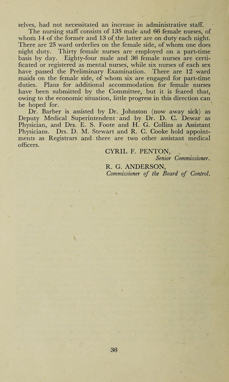 selves, had not necessitated an increase in administrative staff. The nursing staff consists of 135 male and 66 female nurses, of whom 14 of the former and 13 of the latter are on duty each night. There are 25 ward orderlies on the female side, of whom one does night duty. Thirty female nurses are employed on a part-time basis by day. Eighty-four male and 36 female nurses are certi¬ ficated or registered as mental nurses, while six nurses of each sex have passed the Preliminary Examination. There are 12 ward maids on the female side, of whom six are engaged for part-time duties. Plans for additional accommodation for female nurses have been submitted by the Committee, but it is feared that, owing to the economic situation, little progress in this direction can be hoped for. Dr. Barber is assisted by Dr. Johnston (now away sick) as Deputy Medical Superintendent' and by Dr. D. C. Dewar as Physician, and Drs. E. S. Foote and H. G. Collins as Assistant Physicians. Drs. D. M. Stewart and R. C. Cooke hold appoint¬ ments as Registrars and there are two other assistant medical officers. CYRIL F. PENTON, Senior Commissioner. R. G. ANDERSON, Commissioner of the Board of Control. /