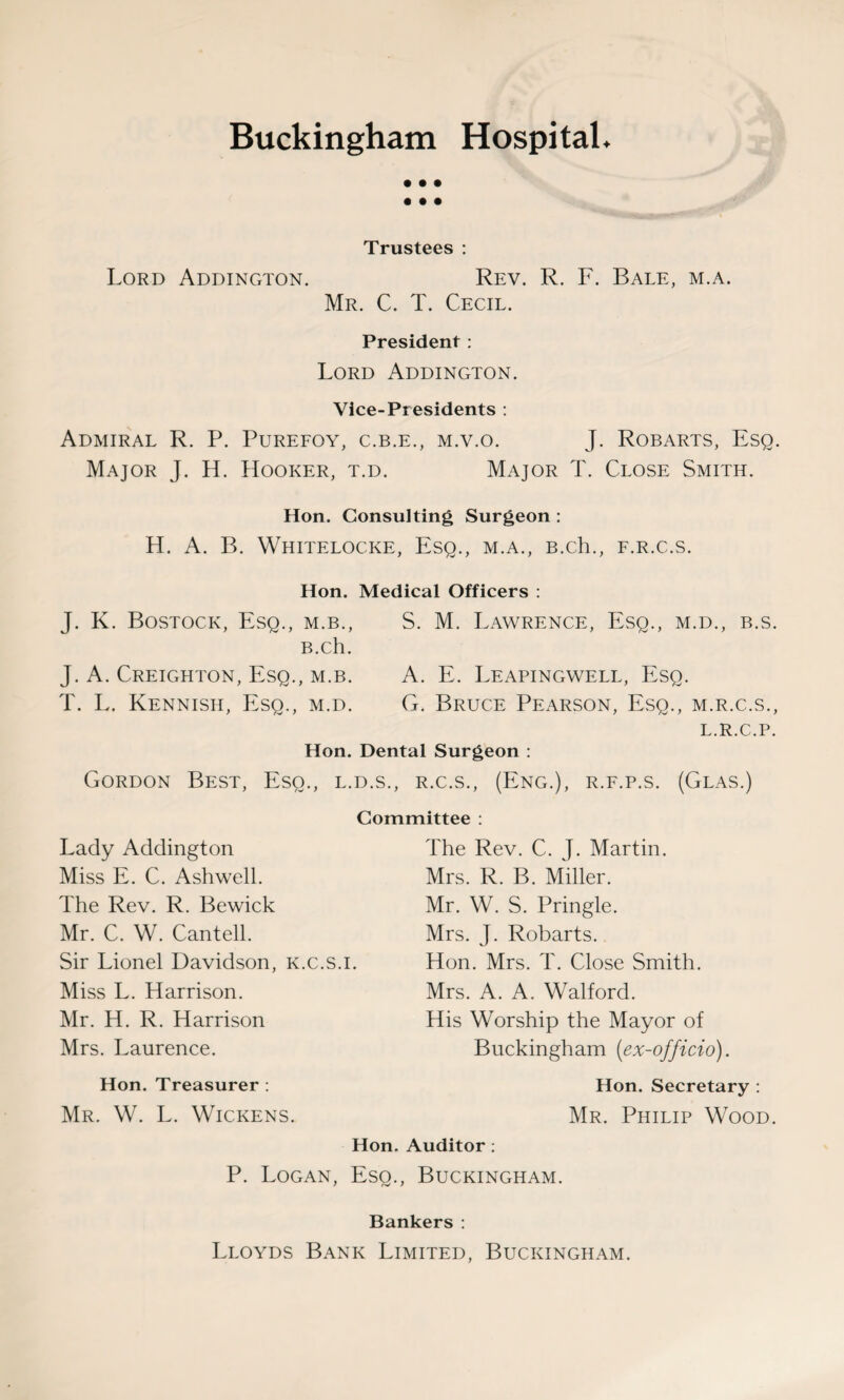 Buckingham Hospital. • • • • • • Trustees : Lord Addington. Rev. R. F. Bale, m.a. Mr. C. T. Cecil. President: Lord Addington. Vice-Presidents : Admiral R. P. Purefoy, c.b.e., m.v.o. J. Robarts, Esq. Major J. H. Hooker, t.d. Major T. Close Smith. Hon. Consulting Surgeon : H. A. B. Whitelocke, Esq., m.a., B.ch., f.r.c.s. Hon. Medical Officers : J. K. Bostock, Esq., m.b., S. M. Lawrence, Esq., m.d., b.s. B.ch. J. A. Creighton, Esq., m.b. A. E. Leapingwell, Esq. T. L. Kennish, Esq., m.d. G. Bruce Pearson, Esq., m.r.c.s., L.R.C.P. Hon. Dental Surgeon : Gordon Best, Eso., l.d.s., r.c.s., (Eng.), r.f.p.s. (Glas.) Committee : Lady Addington Miss E. C. Ashwell. The Rev. R. Bewick Mr. C. W. Cantell. Sir Lionel Davidson, k.c.s.i. Miss L. Harrison. Mr. H. R. Harrison Mrs. Laurence. Hon. Treasurer : Mr. W. L. Wickens. The Rev. C. J. Martin. Mrs. R. B. Miller. Mr. W. S. Pringle. Mrs. J. Robarts. Hon. Mrs. T. Close Smith. Mrs. A. A. Walford. His Worship the Mayor of Buckingham (ex-officio). Hon. Secretary : Mr. Philip Wood. Hon. Auditor : P. Logan, Esq., Buckingham. Bankers : Lloyds Bank Limited, Buckingham.