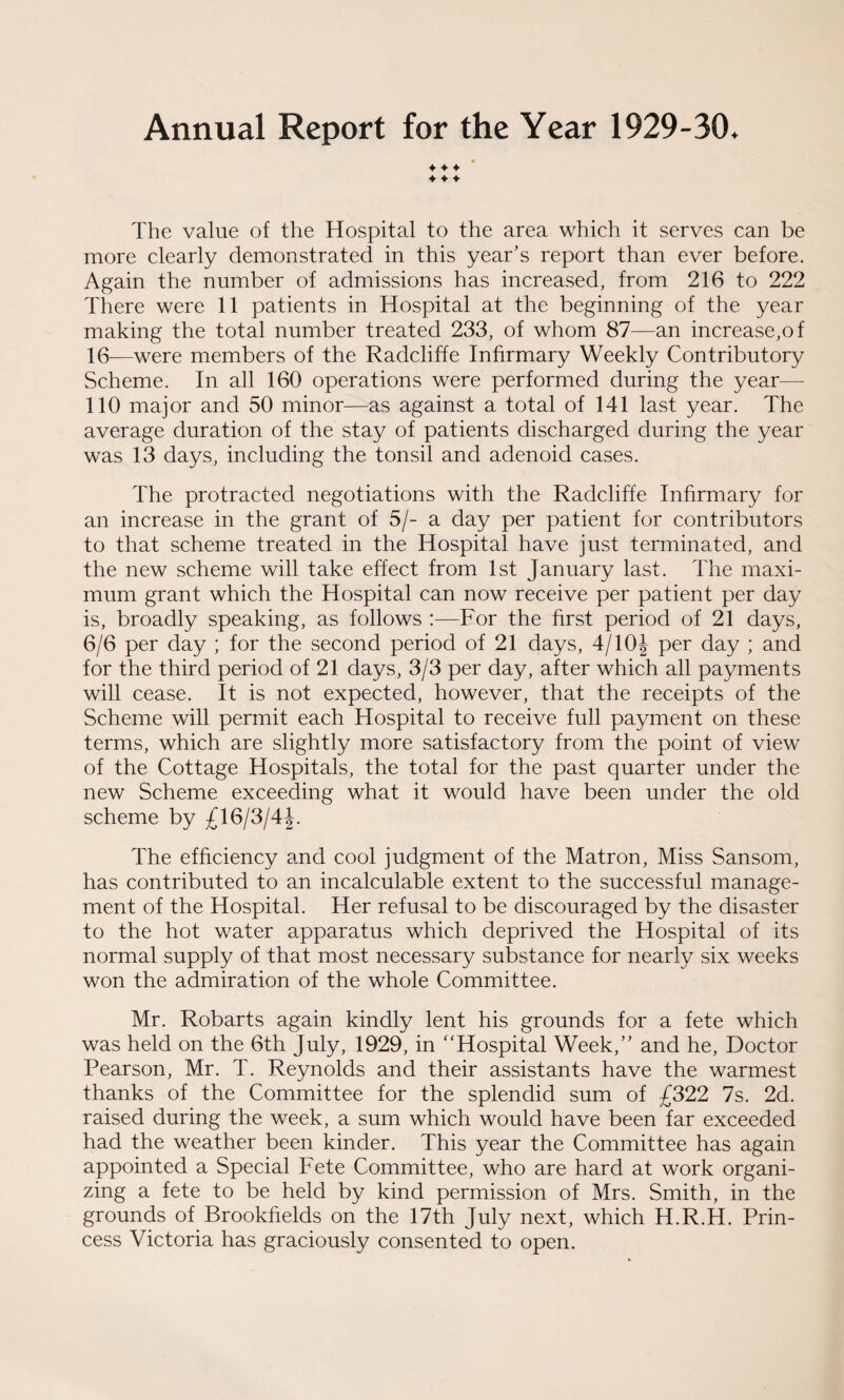 Annual Report for the Year 1929-30. ♦ ♦ ♦ ♦ ♦ ♦ The value of the Hospital to the area which it serves can be more clearly demonstrated in this year’s report than ever before. Again the number of admissions has increased, from 216 to 222 There were 11 patients in Hospital at the beginning of the year making the total number treated 233, of whom 87—an increase,of 16—were members of the Radcliffe Infirmary Weekly Contributory Scheme. In all 160 operations were performed during the year— 110 major and 50 minor—as against a total of 141 last year. The average duration of the stay of patients discharged during the year was 13 days, including the tonsil and adenoid cases. The protracted negotiations with the Radcliffe Infirmary for an increase in the grant of 5/- a day per patient for contributors to that scheme treated in the Hospital have just terminated, and the new scheme will take effect from 1st January last. The maxi¬ mum grant which the Hospital can now receive per patient per day is, broadly speaking, as follows :—For the first period of 21 days, 6/6 per day ; for the second period of 21 days, 4/10\ per day ; and for the third period of 21 days, 3/3 per day, after which all payments will cease. It is not expected, however, that the receipts of the Scheme will permit each Hospital to receive full payment on these terms, which are slightly more satisfactory from the point of view of the Cottage Hospitals, the total for the past quarter under the new Scheme exceeding what it would have been under the old scheme by £16/3/4^. The efficiency and cool judgment of the Matron, Miss Sansom, has contributed to an incalculable extent to the successful manage¬ ment of the Hospital. Her refusal to be discouraged by the disaster to the hot water apparatus which deprived the Hospital of its normal supply of that most necessary substance for nearly six weeks won the admiration of the whole Committee. Mr. Robarts again kindly lent his grounds for a fete which was held on the 6th July, 1929, in “Hospital Week,” and he, Doctor Pearson, Mr. T. Reynolds and their assistants have the warmest thanks of the Committee for the splendid sum of £322 7s. 2d. raised during the week, a sum which would have been far exceeded had the weather been kinder. This year the Committee has again appointed a Special Fete Committee, who are hard at work organi¬ zing a fete to be held by kind permission of Mrs. Smith, in the grounds of Brookfields on the 17th July next, which H.R.H. Prin¬ cess Victoria has graciously consented to open.