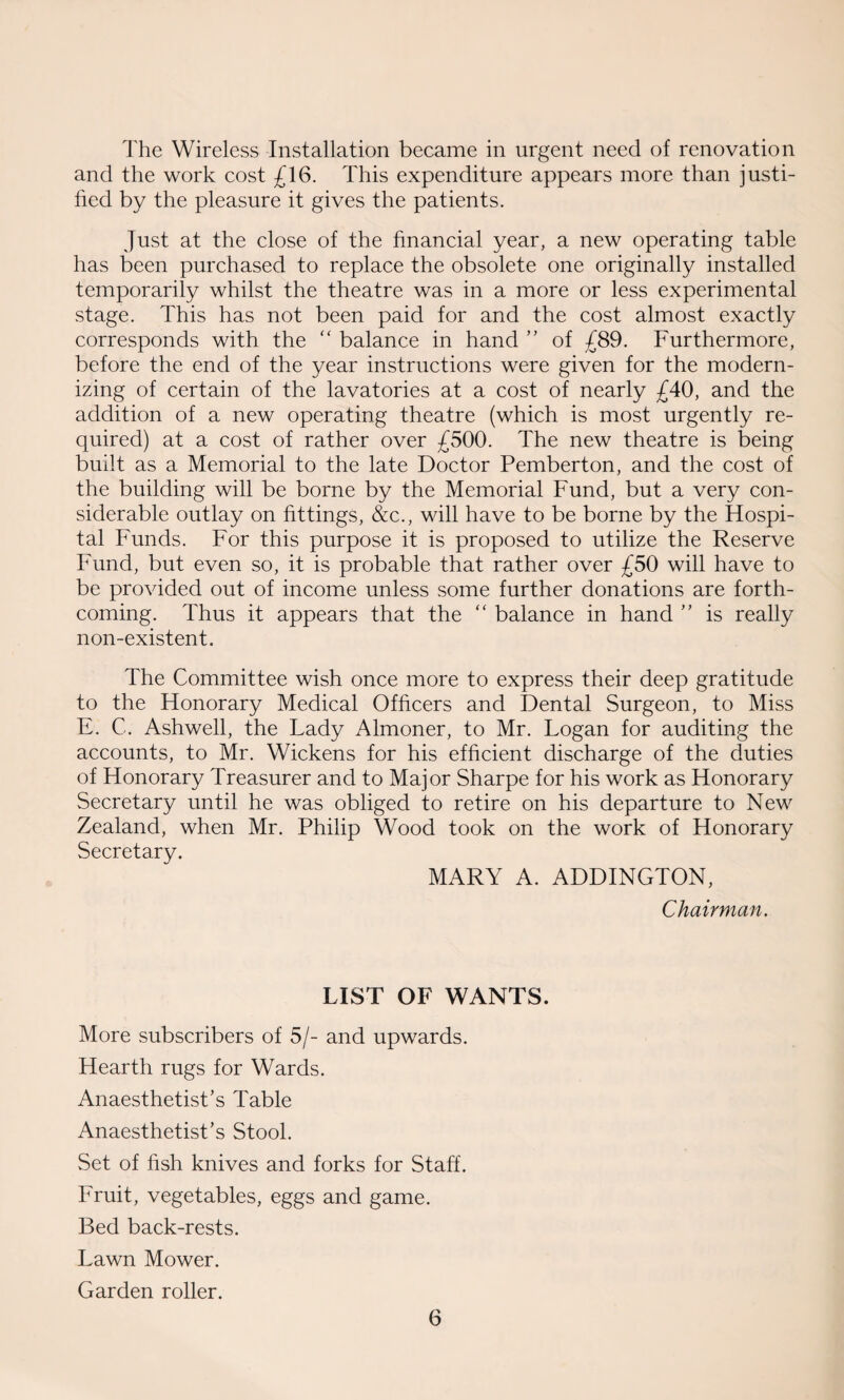 and the work cost £16. This expenditure appears more than justi¬ fied by the pleasure it gives the patients. Just at the close of the financial year, a new operating table has been purchased to replace the obsolete one originally installed temporarily whilst the theatre was in a more or less experimental stage. This has not been paid for and the cost almost exactly corresponds with the “ balance in hand ” of £89. Furthermore, before the end of the year instructions were given for the modern¬ izing of certain of the lavatories at a cost of nearly £40, and the addition of a new operating theatre (which is most urgently re¬ quired) at a cost of rather over £500. The new theatre is being built as a Memorial to the late Doctor Pemberton, and the cost of the building will be borne by the Memorial Fund, but a very con¬ siderable outlay on fittings, &c., will have to be borne by the Hospi¬ tal Funds. For this purpose it is proposed to utilize the Reserve Fund, but even so, it is probable that rather over £50 will have to be provided out of income unless some further donations are forth¬ coming. Thus it appears that the <c balance in hand ” is really non-existent. The Committee wish once more to express their deep gratitude to the Honorary Medical Officers and Dental Surgeon, to Miss E. C. Ashwell, the Lady Almoner, to Mr. Logan for auditing the accounts, to Mr. Wickens for his efficient discharge of the duties of Honorary Treasurer and to Major Sharpe for his work as Honorary Secretary until he was obliged to retire on his departure to New Zealand, when Mr. Philip Wood took on the work of Honorary Secretary. MARY A. ADDINGTON, Chairman. LIST OF WANTS. More subscribers of 5/- and upwards. Hearth rugs for Wards. Anaesthetist’s Table Anaesthetist’s Stool. Set of fish knives and forks for Staff. Fruit, vegetables, eggs and game. Bed back-rests. Lawn Mower. Garden roller. 6