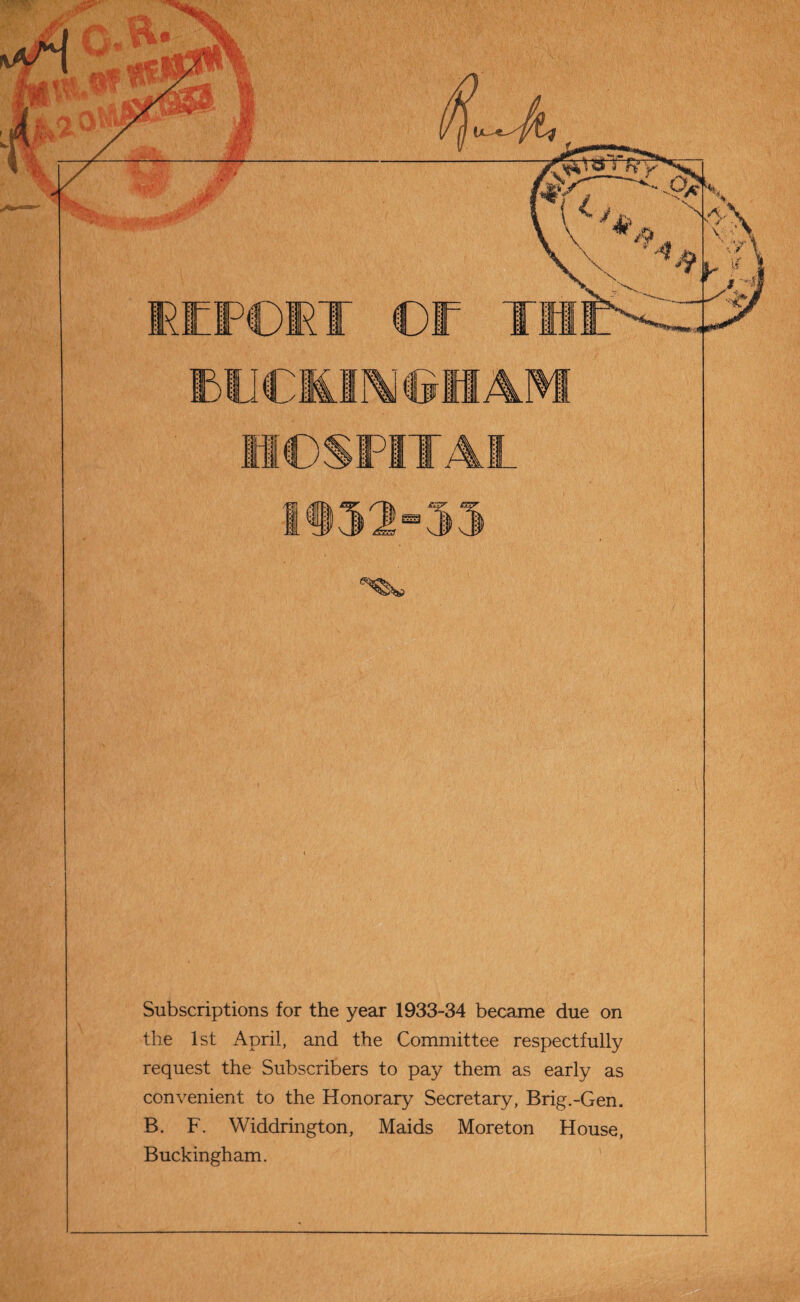 Subscriptions for the year 1933-34 became due on the 1st April, and the Committee respectfully request the Subscribers to pay them as early as convenient to the Honorary Secretary, Brig.-Gen. B. F. Widdrington, Maids Moreton House, Buckingham.