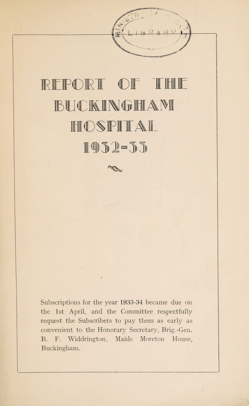 Dfi ©ET ©E THE ICS Subscriptions for the year 1933-34 became due on the 1st April, and the Committee respectfully request the Subscribers to pay them as early as convenient to the Honorary Secretary, Brig.-Gen. B. F. Widdrington, Maids Moreton House, Buckingham.
