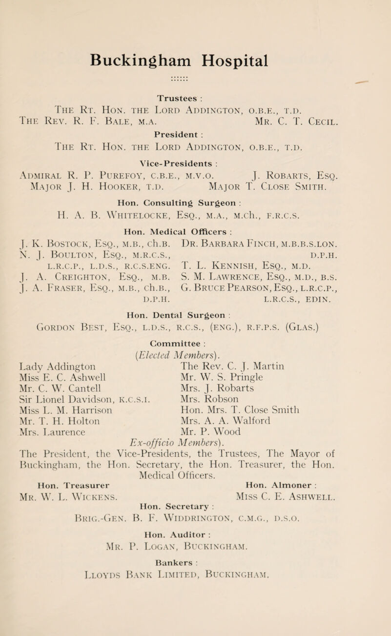 Trustees : The Rt. Hon. the Lord Addington, o.b.e., t.d. The Rev. R. F. Bale, m.a. Mr. C. T. Cecil. President : The Rt. Hon. the Lord Addington, o.b.e., t.d. Vice-Presidents : Admiral R. P. Purefoy, c.b.e., m.v.o. J. Robarts, Esq. Major J. H. Hooker, t.d. Major T. Close Smith. Hon. Consulting Surgeon : H. A. B. Whitelocke, Esq., m.a., M.ch., f.r.c.s. Hon. Medical Officers : J. K. Bostock, Esq., m.b., ch.B. N. J. Boulton, Esq., m.r.c.s., L.R.C.P., L.D.S., R.C.S.ENG. J. A. Creighton, Esq., m.b. j. A. Fraser, Esq., m.b., ch.B., D.P.H. Dr. Barbara Finch, m.b.b.s.lon. d.p.h. T. L. Kennish, Esq., m.d. S. M. Lawrence, Esq., m.d., b.s. G. Bruce Pearson, Esq., l.r.c.p., L.R.C.S., EDIN. Hon. Dental Surgeon : Gordon Best, Eso., l.d.s., r.c.s., (eng.), r.f.p.s. (Glas.) Committee : (Elected Members). Lady Addington The Rev. C. J. Martin Miss E. C. Ash well Mr. W. S. Pringle Mr. C. W. Cantell Mrs. J. Robarts Sir Lionel Davidson, k.c.s.i. Mrs. Robson Miss L. M. Harrison Hon. Mrs. T. Close Smith Mr. T. H. Holton Mrs. A. A. Walford Mrs. Laurence Mr. P. Wood Ex-officio Members). The President, the Vice-Presidents, the Trustees, The Mayor of Buckingham, the Hon. Secretary, the Hon. Treasurer, the Hon. Medical Officers. Hon. Treasurer Hon. Almoner : Mr. W. L. Wickens. Miss C. E. Ashwell. Hon. Secretary : Brig.-Gen. B. E. Widdrington, c.m.g., d.s.o. Hon. Auditor : Mr. P. Logan, Buckingham. Bankers : Lloyds Bank Limited, Buckingham.