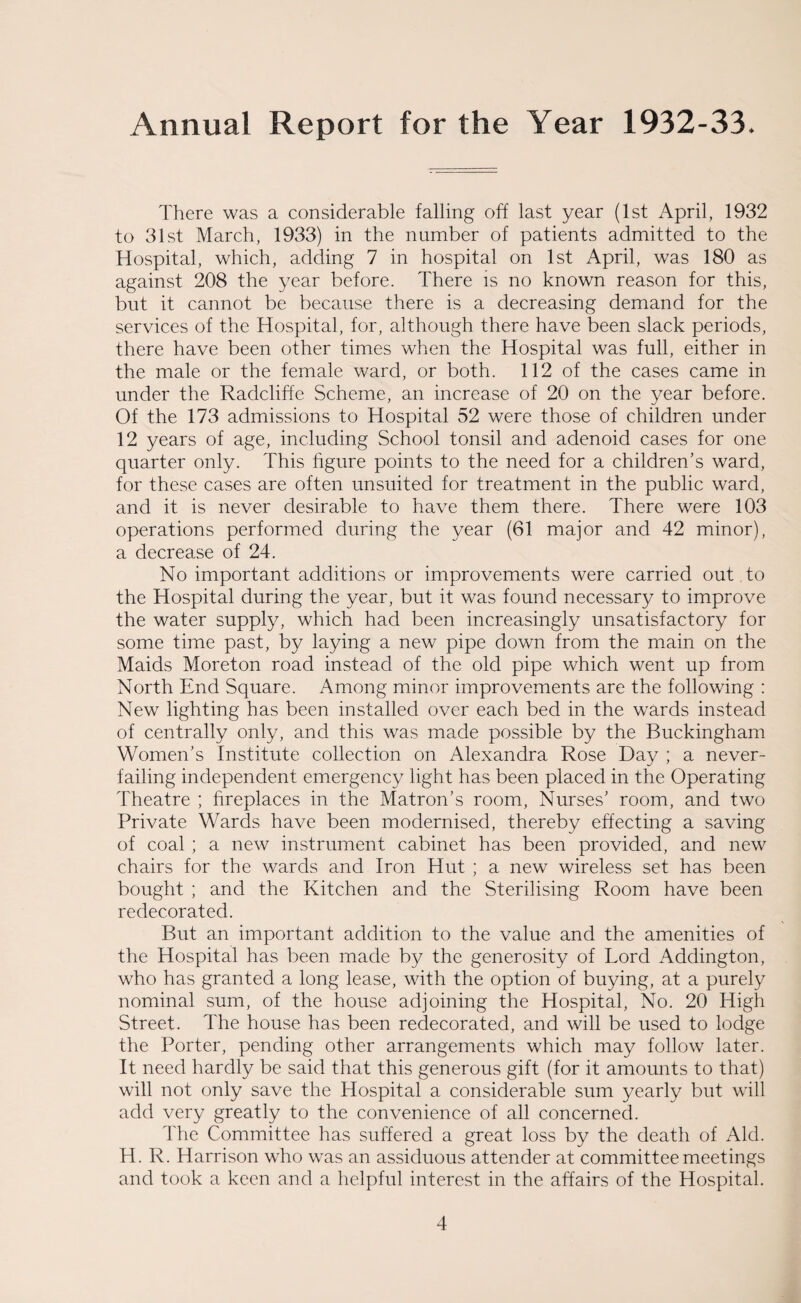 There was a considerable falling off last year (1st April, 1932 to 31st March, 1933) in the number of patients admitted to the Hospital, which, adding 7 in hospital on 1st April, was 180 as against 208 the year before. There is no known reason for this, but it cannot be because there is a decreasing demand for the services of the Hospital, for, although there have been slack periods, there have been other times when the Hospital was full, either in the male or the female ward, or both. 112 of the cases came in under the Radcliffe Scheme, an increase of 20 on the year before. Of the 173 admissions to Hospital 52 were those of children under 12 years of age, including School tonsil and adenoid cases for one quarter only. This figure points to the need for a children’s ward, for these cases are often unsuited for treatment in the public ward, and it is never desirable to have them there. There were 103 operations performed during the year (61 major and 42 minor), a decrease of 24. No important additions or improvements were carried out to the Hospital during the year, but it was found necessary to improve the water supply, which had been increasingly unsatisfactory for some time past, by laying a new pipe down from the main on the Maids Moreton road instead of the old pipe which went up from North End Square. Among minor improvements are the following : New lighting has been installed over each bed in the wards instead of centrally only, and this was made possible by the Buckingham Women’s Institute collection on Alexandra Rose Day ; a never- failing independent emergency light has been placed in the Operating Theatre ; fireplaces in the Matron’s room, Nurses’ room, and two Private Wards have been modernised, thereby effecting a saving of coal ; a new instrument cabinet has been provided, and new chairs for the wards and Iron Hut ; a new wireless set has been bought ; and the Kitchen and the Sterilising Room have been redecorated. But an important addition to the value and the amenities of the Hospital has been made by the generosity of Lord Addington, who has granted a long lease, with the option of buying, at a purely nominal sum, of the house adjoining the Hospital, No. 20 High Street. The house has been redecorated, and will be used to lodge the Porter, pending other arrangements which may follow later. It need hardly be said that this generous gift (for it amounts to that) will not only save the Hospital a considerable sum yearly but will add very greatly to the convenience of all concerned. The Committee has suffered a great loss by the death of Aid. H. R. Harrison who was an assiduous attender at committee meetings and took a keen and a helpful interest in the affairs of the Hospital.