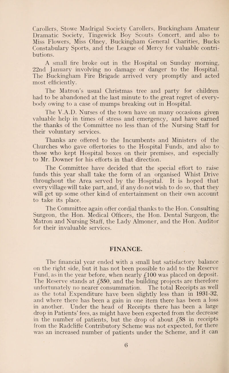 Carollers, Stowe Madrigal Society Carollers, Buckingham Amateur Dramatic Society, Tingewick Boy Scouts Concert, and also to Miss Flowers, Miss Olney, Buckingham General Charities, Bucks Constabulary Sports, and the League of Mercy for valuable contri¬ butions. A small lire broke out in the Hospital on Sunday morning, 22nd January involving no damage or danger to the Hospital. The Buckingham Fire Brigade arrived very promptly and acted most efficiently. The Matron’s usual Christmas tree and party for children had to be abandoned at the last minute to the great regret of every¬ body owing to a case of mumps breaking out in Hospital. The V.A.D. Nurses of the town have on many occasions given valuable help in times of stress and emergency, and have earned the thanks of the Committee no less than of the Nursing Staff for their voluntary services. Thanks are offered to the Incumbents and Ministers of the Churches who gave offertories to the Hospital Funds, and also to those who kept Hospital boxes on their premises, and especially to Mr. Downer for his efforts in that direction. The Committee have decided that the special effort to raise funds this year shall take the form of an organised Whist Drive throughout the Area served by the Hospital. It is hoped that every village will take part, and, if any do not wish to do so, that they will get up some other kind of entertainment on their own account to take its place. The Committee again offer cordial thanks to the Hon. Consulting Surgeon, the Hon. Medical Officers, the Hon. Dental Surgeon, the Matron and Nursing Staff, the Lady Almoner, and the Hon. Auditor for their invaluable services. FINANCE. The financial year ended with a small but satisfactory balance on the right side, but it has not been possible to add to the Reserve Fund, as in the year before, when nearly £100 was placed on deposit. The Reserve stands at £550, and the building projects are therefore unfortunately no nearer consummation. The total Receipts as well as the total Expenditure have been slightly less than in 1931-32, and where there has been a gain in one item there has been a loss in another. Under the head of Receipts there has been a large drop in Patients’ fees, as might have been expected from the decrease in the number of patients, but the drop of about £58 in receipts from the Radcliffe Contributory Scheme was not expected, for there was an increased number of patients under the Scheme, and it can