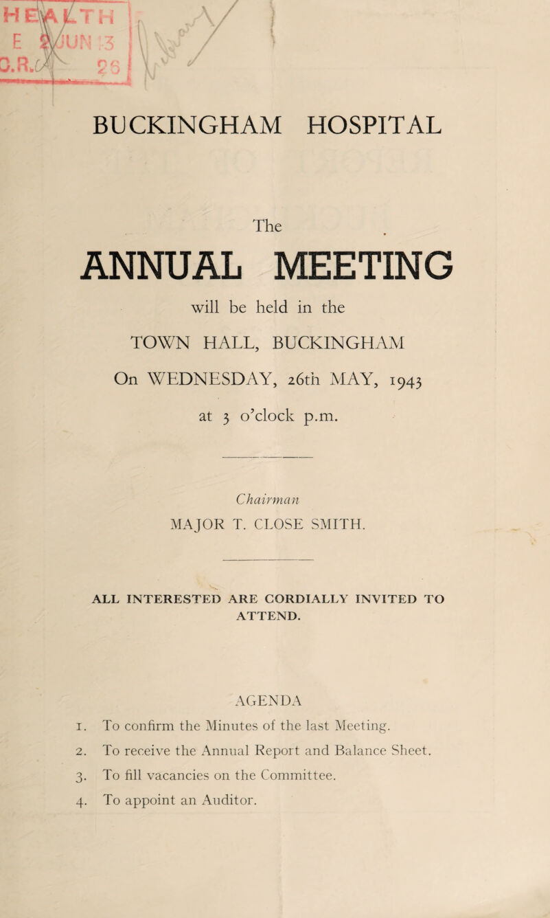 BUCKINGHAM HOSPITAL The * ANNUAL MEETING will be held in the TOWN HALL, BUCKINGHAM On WEDNESDAY, 26th MAY, 1943 at 3 o’clock p.m. Chairman MAJOR T. CLOSE SMITH. ALL INTERESTED ARE CORDIALLY INVITED TO ATTEND. AGENDA 1. To confirm the Minutes of the last Meeting. 2. To receive the Annual Report and Balance Sheet. 3. To fill vacancies on the Committee. 4. To appoint an Auditor.