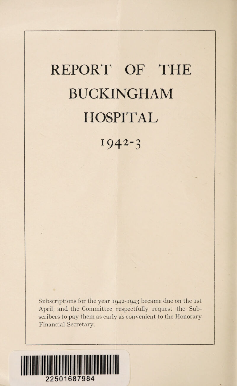 REPORT OF THE BUCKINGHAM HOSPITAL I9423 Subscriptions for the year 1942-1943 became due on the 1st April, and the Committee respectfully request the Sub¬ scribers to pay them as early as convenient to the Honorary Financial Secretary. 22501687984