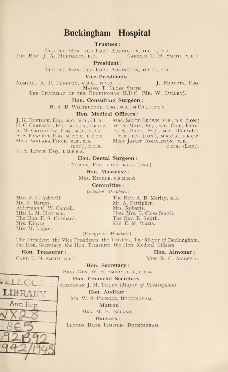 Trustees : The Rt. Hon. the Lord Addington, o.b.e., t.d. The Rev. J. A. Hultgren, b.d. Captain T. H. Smith, m.b.e. President : The Rt. Hon. the Lord Addington, o.b.e., t.d. Vice-Presidents : Admiral R. P. Purefoy, c.b.e., m.v.o. J. Robarts, Esq. Major T. Close Smith. The Chairman of the Buckingham R.D.C. (Mr. W. Culley). Hon. Consulting Surgeon : H. A. B. Whitelocke, Esq., m.a., M.Ch., f.r.c.s. Hon. Medical Officers : J. K. Bostock, Esq., m.c., m.b., Ch.B. H. C. Cereseto, Esq., m.r.c.s., l.r.c.p A. M. Critchley, Esq., m.d., d.p.h. R. S. Fawsett, Esq., m.r.c.c., l.r.c.p. Miss Barbara Finch, m.b., b.s. (lon.), d.p.h. L. A. Lewis, Esq., l.m.s.s.a. Mrs. Scott-Brown, m.b., b.s. (lon.) W. R. Main, Esq., m.b., Ch.B., Edin. E. S. Pope, Esq., m.a. (Cantab.), m.b., b.s. (lon.), m.r.c.s., l.r.c.p. Miss Janet Ronaldson, m.b., d.p.h. (Lon.). Hon. Dental Surgeon : L. Nurick, Esq., l.d.s., r.c.s. (eng.) Hon. Masseuse : Mrs. Kimble, c.s.m.m.g. Committee : Miss E. C. Ashwell. Mr. E. Barnes. Alderman C. W. Cantell. Miss L. M. Harrison. The Hon. F. S. Hubbard. Mrs. Kinvig. Miss M. Logan. [Elected Members) The Rev. A. B. Morley, m.a. Mr. A. Pettipher. Mrs. Robarts. Hon. Mrs. T. Close Smith. The Rev. E. Smith. Mrs. E. M. Watts. [Ex-officio Members). The President, the Vice Presidents, the Trustees, The Mayor of Buckingham, the Hon. Secretary, the Hon. Treasurer, the Hon. Medical Officers. Hon. Treasurer : Hon. Almoner : Capt. T. H. Smith, m.b.e. Miss E. C. Ashwell. Hon. Secretary : Brig.-Gen. W. B. Emery, c.b., c.m.g. Hon. Financial Secretary : Alderman J. M. Tilley [Mayor of Buckingham). Hon. Auditor : Mr. W. S. Pringle, Buckingham. Matron : Mrs. M. E. Boland. Bankers : Lloyds Bank Limited, Buckingham.