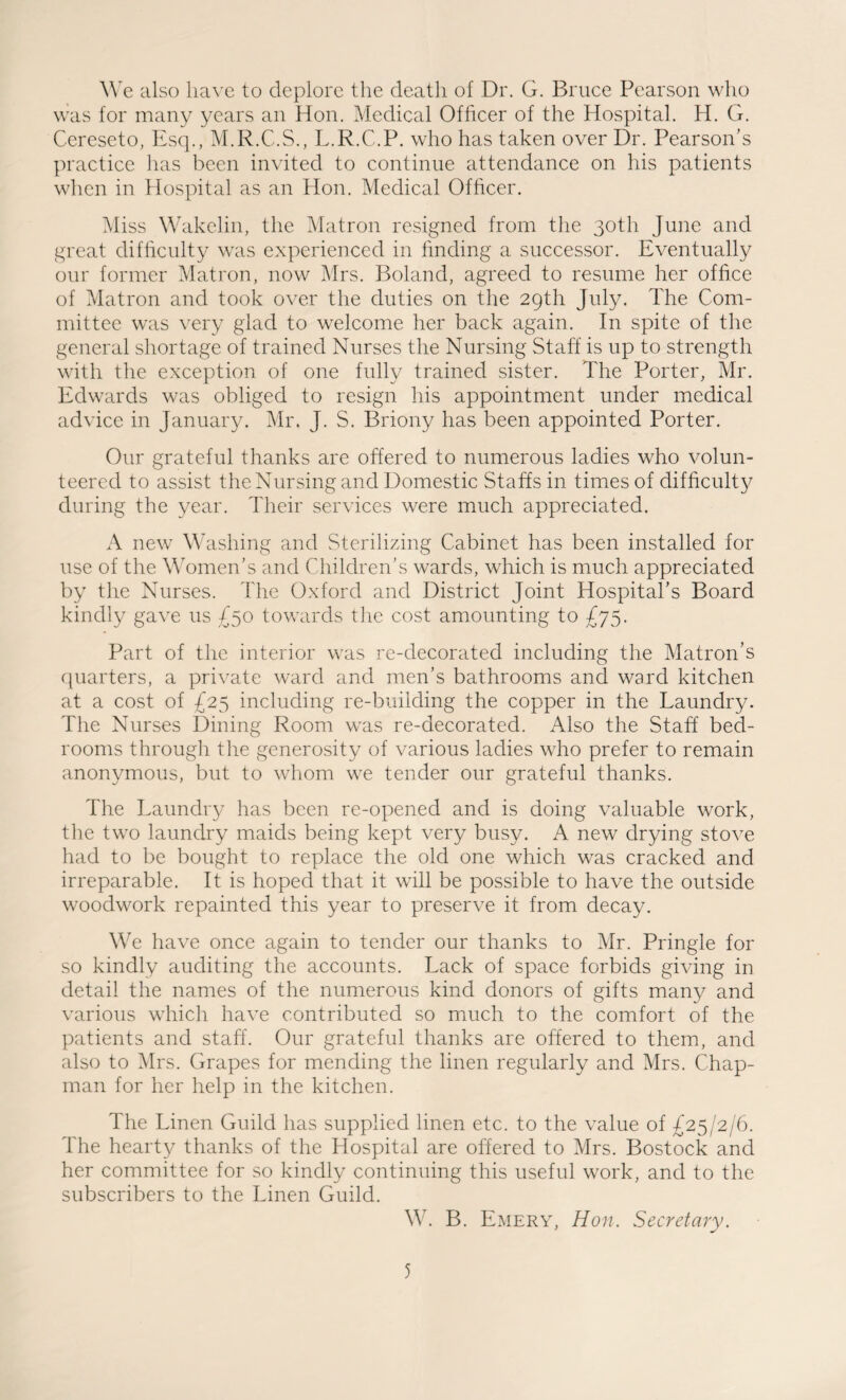We also have to deplore the death of Dr. G. Bruce Pearson who was for many years an Hon. Medical Officer of the Hospital. H. G. Cereseto, Esq., M.R.C.S., L.R.C.P. who has taken over Dr. Pearson’s practice has been invited to continue attendance on his patients when in Hospital as an Hon. Medical Officer. Miss Wakelin, the Matron resigned from the 30th June and great difficulty was experienced in finding a successor. Eventually our former Matron, now Mrs. Boland, agreed to resume her office of Matron and took over the duties on the 29th July. The Com¬ mittee was very glad to welcome her back again. In spite of the general shortage of trained Nurses the Nursing Staff is up to strength with the exception of one fully trained sister. The Porter, Mr. Edwards was obliged to resign his appointment under medical advice in January. Mr. J. S. Briony has been appointed Porter. Our grateful thanks are offered to numerous ladies who volun¬ teered to assist the Nursing and Domestic Staffs in times of difficulty during the year. Their services were much appreciated. A new Washing and Sterilizing Cabinet has been installed for use of the Women’s and Children’s wards, which is much appreciated by the Nurses. The Oxford and District Joint Hospital’s Board kindly gave us £50 towards the cost amounting to £75. Part of the interior was re-decorated including the Matron’s quarters, a private ward and men’s bathrooms and ward kitchen at a cost of £25 including re-building the copper in the Laundry. The Nurses Dining Room was re-decorated. Also the Staff bed¬ rooms through the generosity of various ladies who prefer to remain anonymous, but to whom we tender our grateful thanks. The Laundry has been re-opened and is doing valuable work, the two laundry maids being kept very busy. A new drying stove had to be bought to replace the old one which was cracked and irreparable. It is hoped that it will be possible to have the outside woodwork repainted this year to preserve it from decay. We have once again to tender our thanks to Mr. Pringle for so kindly auditing the accounts. Lack of space forbids giving in detail the names of the numerous kind donors of gifts many and various which have contributed so much to the comfort of the patients and staff. Our grateful thanks are offered to them, and also to Mrs. Grapes for mending the linen regularly and Mrs. Chap¬ man for her help in the kitchen. The Linen Guild has supplied linen etc. to the value of £25/2/6. The hearty thanks of the Hospital are offered to Mrs. Bostock and her committee for so kindly continuing this useful work, and to the subscribers to the Linen Guild. W. B. Emery, Hon. Secretary.