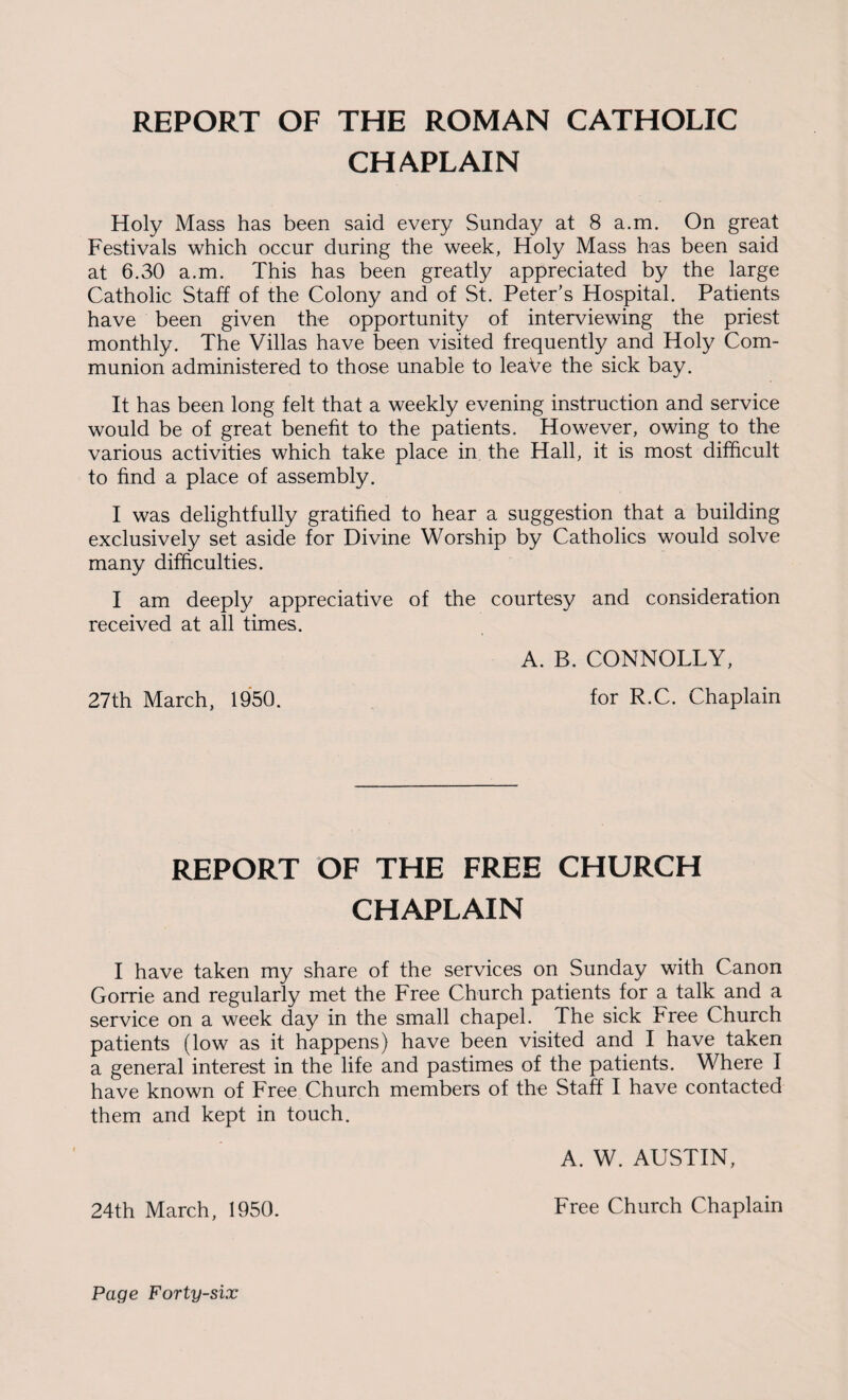 REPORT OF THE ROMAN CATHOLIC CHAPLAIN Holy Mass has been said every Sunday at 8 a.m. On great Festivals which occur during the week, Holy Mass has been said at 6.30 a.m. This has been greatly appreciated by the large Catholic Staff of the Colony and of St. Peter’s Hospital. Patients have been given the opportunity of interviewing the priest monthly. The Villas have been visited frequently and Holy Com¬ munion administered to those unable to leaVe the sick bay. It has been long felt that a weekly evening instruction and service would be of great benefit to the patients. However, owing to the various activities which take place in the Hall, it is most difficult to find a place of assembly. I was delightfully gratified to hear a suggestion that a building exclusively set aside for Divine Worship by Catholics would solve many difficulties. for R.C. Chaplain 27th March, 1950. REPORT OF THE FREE CHURCH CHAPLAIN I have taken my share of the services on Sunday with Canon Gorrie and regularly met the Free Church patients for a talk and a service on a week day in the small chapel. The sick Free Church patients (low as it happens) have been visited and I have taken a general interest in the life and pastimes of the patients. Where I have known of Free Church members of the Staff I have contacted them and kept in touch. A. W. AUSTIN, 24th March, 1950. Free Church Chaplain