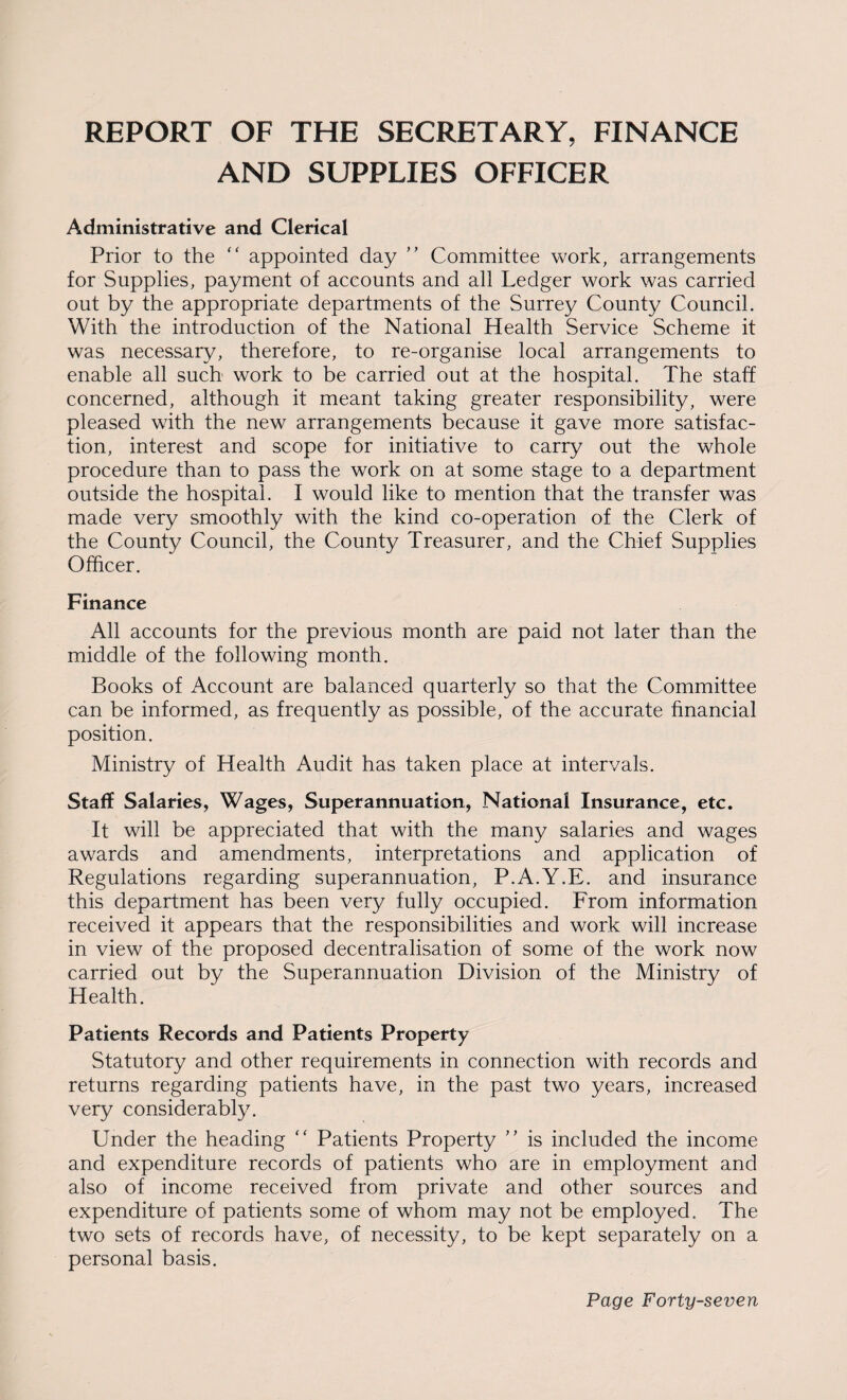 REPORT OF THE SECRETARY, FINANCE AND SUPPLIES OFFICER Administrative and Clerical Prior to the “ appointed day ” Committee work, arrangements for Supplies, payment of accounts and all Ledger work was carried out by the appropriate departments of the Surrey County Council. With the introduction of the National Health Service Scheme it was necessary, therefore, to re-organise local arrangements to enable all such work to be carried out at the hospital. The staff concerned, although it meant taking greater responsibility, were pleased with the new arrangements because it gave more satisfac¬ tion, interest and scope for initiative to carry out the whole procedure than to pass the work on at some stage to a department outside the hospital. I would like to mention that the transfer was made very smoothly with the kind co-operation of the Clerk of the County Council, the County Treasurer, and the Chief Supplies Officer. Finance All accounts for the previous month are paid not later than the middle of the following month. Books of Account are balanced quarterly so that the Committee can be informed, as frequently as possible, of the accurate financial position. Ministry of Health Audit has taken place at intervals. Staff Salaries, Wages, Superannuation, National Insurance, etc. It will be appreciated that with the many salaries and wages awards and amendments, interpretations and application of Regulations regarding superannuation, P.A.Y.E. and insurance this department has been very fully occupied. From information received it appears that the responsibilities and work will increase in view of the proposed decentralisation of some of the work now carried out by the Superannuation Division of the Ministry of Health. Patients Records and Patients Property Statutory and other requirements in connection with records and returns regarding patients have, in the past two years, increased very considerably. Under the heading “ Patients Property ” is included the income and expenditure records of patients who are in employment and also of income received from private and other sources and expenditure of patients some of whom may not be employed. The two sets of records have, of necessity, to be kept separately on a personal basis.