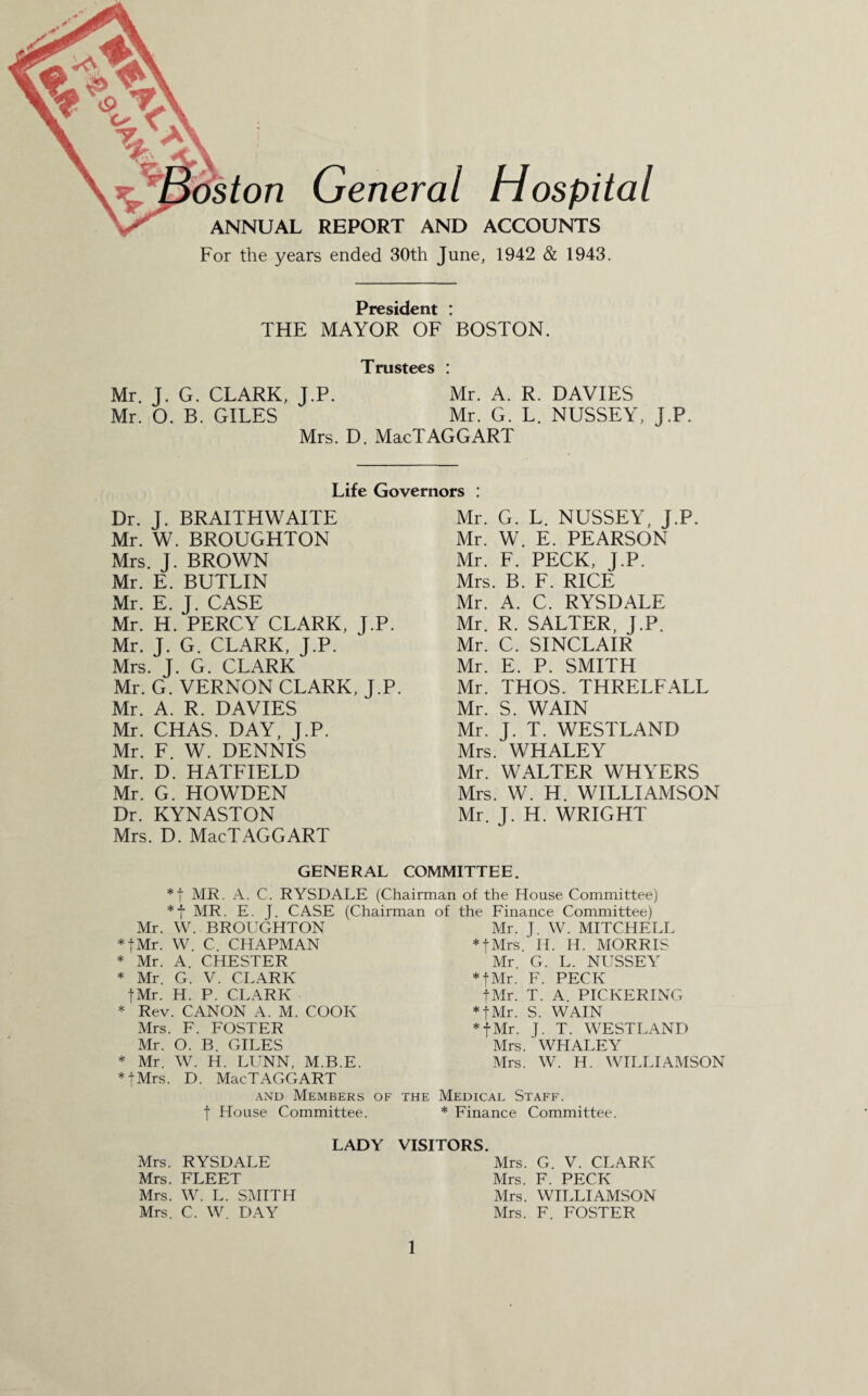 ton ANNUAL Gen eral Hospital REPORT AND ACCOUNTS For the years ended 30th June, 1942 & 1943. President : THE MAYOR OF BOSTON. Trustees : Mr. J. G. CLARK, J.P. Mr. A. R. DAVIES Mr. O. B. GILES Mr. G. L. NUSSEY, J.P. Mrs. D. MacTAGGART Life Governors : Dr. J. BRAITHWAITE Mr. W. BROUGHTON Mrs. J. BROWN Mr. E. BUTLIN Mr. E. J. CASE Mr. H. PERCY CLARK, J.P. Mr. J. G. CLARK, J.P. Mrs. J. G. CLARK Mr. G. VERNON CLARK, J.P. Mr. A. R. DAVIES Mr. CHAS. DAY, J.P. Mr. F. W. DENNIS Mr. D. HATFIELD Mr. G. HOWDEN Dr. KYNASTON Mrs. D. MacTAGGART Mr. G. L. NUSSEY, J.P. Mr. W. E. PEARSON Mr. F. PECK, J.P. Mrs. B. F. RICE Mr. A. C. RYSDALE Mr. R. SALTER, J.P. Mr. C. SINCLAIR Mr. E. P. SMITH Mr. THOS. THRELFALL Mr. S. WAIN Mr. J. T. WESTLAND Mrs. WHALEY Mr. WALTER WHYERS Mrs. W. H. WILLIAMSON Mr. J. H. WRIGHT GENERAL COMMITTEE. *f MR. A. C. RYSDALE (Chairman of the House Committee) *f MR. E. J. CASE (Chairman Mr. W. BROUGHTON * fMr. W. C. CHAPMAN * Mr. A. CHESTER * Mr. G. V. CLARK fMr. H. P. CLARK * Rev. CANON A. M. COOK Mrs. F. FOSTER Mr. O. B. GILES * Mr. W. H. LUNN, M.B.E. * tMrs. D. MacTAGGART and Members of the f House Committee. of the Finance Committee) Mr. J W. MITCHELL *fMrs. H. H. MORRIS Mr G. L. NUSSEY * fMr. F. PECK tMr. T. A. PICKERING * fMr. S. WAIN * fMr. J. T. WESTLAND Mrs. WHALEY Mrs. W. H. WILLIAMSON Medicae Staff. * Finance Committee. LADY Mrs. RYSDALE Mrs. FLEET Mrs. W. L. SMITH Mrs. C. W DAY VISITORS. Mrs. G. V. CLARK Mrs. F. PECK Mrs. WILLIAMSON Mrs. F. FOSTER