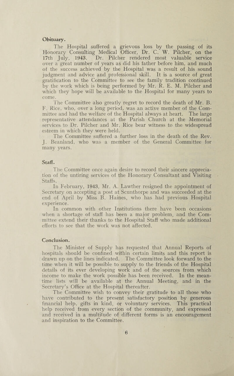 Obituary. The Hospital suffered a grievous loss by the passing of its Honorary Consulting Medical Officer, Dr. C. W. Pilcher, on the 17th July, 1943. Dr. Pilcher rendered most valuable service over a great number of years as did his father before him, and much of the success achieved by the Hospital was a result of his sound judgment and advice and professional skill. It is a source of great gratification to the Committee to see the family tradition continued by the work which is being performed by Mr. R. E. M. Pilcher and which they hope will be available to the Hospital for many years to come. The Committee also greatly regret to record the death of Mr. B. F. Rice, who, over a long period, was an active member of the Com¬ mittee and had the welfare of the Hospital always at heart. The large representative attendances at the Parish Church at the Memorial services to Dr. Pilcher and Mr. Rice bear witness to the widespread esteem in which they were held. The Committee suffered a further loss in the death of the Rev. J. Beanland, who was a member of the General Committee for many years. Staff. The Committee once again desire to record their sincere apprecia¬ tion of the untiring services of the Honorary Consultant and Visiting Staffs. In February, 1943, Mr. A. Lawther resigned the appointment of Secretary on accepting a post at Scunthorpe and was succeeded at the end of April by Miss B. Haines, who has had previous Hospital experience. In common with other Institutions there have been occasions when a shortage of staff has been a major problem, and the Com¬ mittee extend their thanks to the Hospital Staff who made additional efforts to see that the work was not affected. Conclusion. The Minister of Supply has requested that Annual Reports of hospitals should be confined within certain limits and this report is drawn up on the lines indicated. The Committee look forward to the time when it will be possible to supply to the friends of the Hospital details of its ever developing work and of the sources from which income to make the work possible has been received. In the mean¬ time lists will be available at the Annual Meeting, and in the Secretary’s Office at the Hospital thereafter. The Committee wish to convey their gratitude to all those who have contributed to the present satisfactory position by generous financial help, gifts in kind, or voluntary services. This practical help received from every section of the community, and expressed and received in a multitude of different forms is an encouragement and inspiration to the Committee.