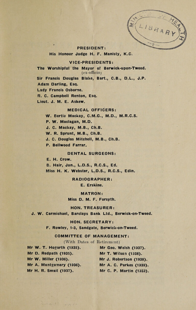 PRESIDENT: His Honour Judge H. F. Manisty, K.C. VICE-PRESIDENTS: The Worshipful the Mayor of Berwick-upon-Tweed. (ex-officio; Sir Francis Douglas Blake, Bart., C.B., D.L., J.P. Adam Darling, Esq. Lady Francis Osborne. R. C. Campbell Renton, Esq. Lieut. J. M. E. Askew. MEDICAL OFFICERS: W. Bertie Mackay, C.M.G., M.D., M.R.C.S. P. W. Maclagan, M.D. J. C. Mackay, M.B., Ch.B. W. R. Sprunt, M.B., Ch.B. J. C. Douglas Mitchell, M.B., Ch.B. P. Bellwood Farrar. DENTAL SURGEONS: E. H. Crow. B. Hair, Jun., L.D.S., R.C.S., Ed. Miss H. K. Webster, L.D.S., R.C.S., Edin. RADIOGRAPHER: E. Erskine. MATRON: Miss D. M. F. Forsyth. HON. TREASURER: J. W. Carmichael, Barclays Bank Ltd., Berwick-on-Tweed. HON. SECRETARY: F. Rowley, 1-3, Sandgate, Berwick-on-Tweed. COMMITTEE OF MANAGEMENT: (With Dates of Retirement) Mr W. T. Hogarth (1935). Mr D. Redpath (1935). Mr W. Miller (1936). Mr A. Montgomery (1936). Mr H. R. Small (1937). Mr Geo. Welsh (1937). Mr T. Wilson (1938). Mr J. Robertson (1938). Mr A. C. Parkes (1939). Mr C. P. Martin (1939).