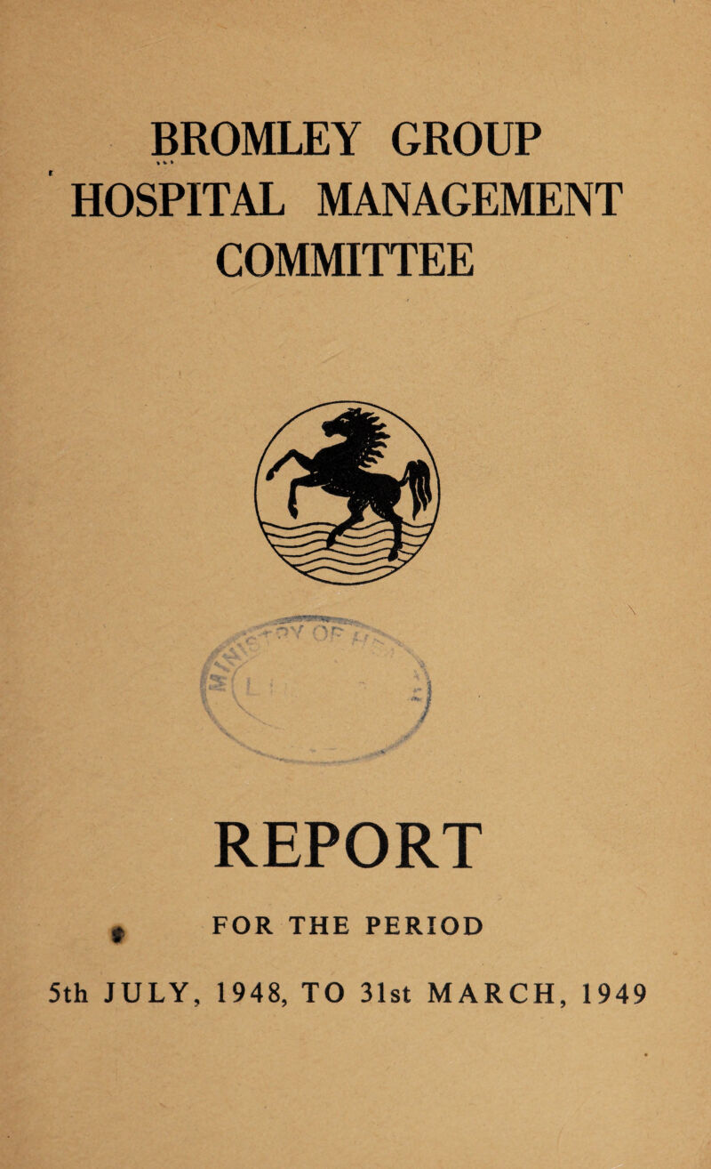 BROMLEY GROUP *k» HOSPITAL MANAGEMENT COMMITTEE REPORT FOR THE PERIOD 5th JULY, 1948, TO 31st MARCH, 1949