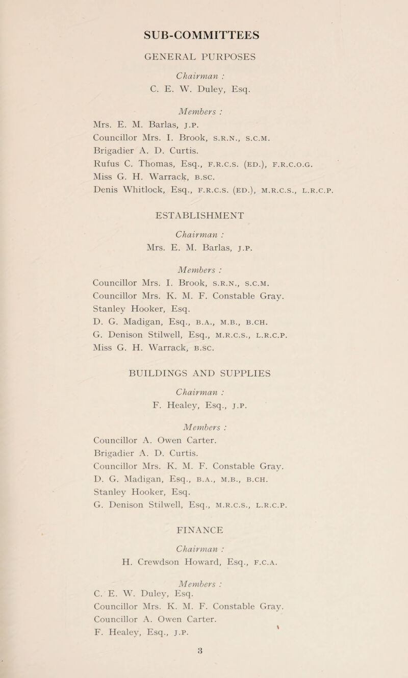 SUB-COMMITTEES GENERAL PURPOSES Chairman : C. E. W. Duley, Esq. Members : Mrs. E. M. Barlas, j.p. Councillor Mrs. I. Brook, s.r.n., s.c.m. Brigadier A. D. Curtis. Rufus C. Thomas, Esq., f.r.c.s. (ed.), f.r.c.o.g. Miss G. H. Warrack, b.sc. Denis Whitlock, Esq., f.r.c.s. (ed.), m.r.c.s., l.r.c.p. ESTABLISHMENT Chairman : Mrs. E. M. Barlas, j.p. Members : Councillor Mrs. I. Brook, s.r.n., s.c.m. Councillor Mrs. K. M. F. Constable Gray. Stanley Hooker, Esq. D. G. Madigan, Esq., b.a., m.b., b.ch. G. Denison Stilwell, Esq., m.r.c.s., l.r.c.p. Miss G. H. Warrack, b.sc. BUILDINGS AND SUPPLIES Chairman : F. Healey, Esq., j.p. Members : Councillor A. Owen Carter. Brigadier A. D. Curtis. Councillor Mrs. K. M. F. Constable Gray. D. G. Madigan, Esq., b.a., m.b., b.ch. Stanley Hooker, Esq. G. Denison Stilwell, Esq., m.r.c.s., l.r.c.p. FINANCE Chairman : H. Crewdson Howard, Esq., f.c.a. Members : C. E. W. Duley, Esq. Councillor Mrs. K. M. F. Constable Gray. Councillor A. Owen Carter. F. Healey, Esq., j.p.