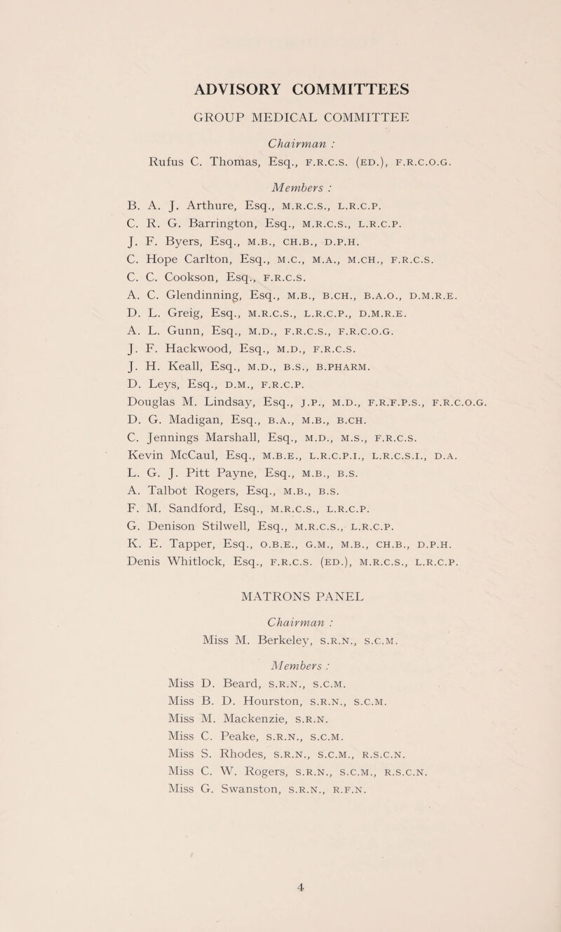 ADVISORY COMMITTEES GROUP MEDICAL COMMITTEE Chairman : Rufus C. Thomas, Esq., f.r.c.s. (ed.), f.r.c.o.g. Members : B. A. J. Arthure, Esq., m.r.c.s., l.r.c.p. C. R. G. Barrington, Esq., m.r.c.s., l.r.c.p. J. F. Byers, Esq., m.b., ch.b., d.p.h. C. Hope Carlton, Esq., m.c., m.a., m.ch., f.r.c.s. C. C. Cookson, Esq., f.r.c.s. A. C. Glendinning, Esq., m.b., b.ch., b.a.o., d.m.r.e. D. L. Greig, Esq., m.r.c.s., l.r.c.p., d.m.r.e. A. L. Gunn, Esq., m.d., f.r.c.s., f.r.c.o.g. J. F. Hackwood, Esq., m.d., f.r.c.s. J. H. Keall, Esq., m.d., b.s., b.pharm. D. Leys, Esq., d.m., f.r.c.p. Douglas M. Lindsay, Esq., j.p., m.d., f.r.f.p.s., f.r.c.o.g. D. G. Madigan, Esq., b.a., m.b., b.ch. C. Jennings Marshall, Esq., m.d., m.s., f.r.c.s. Kevin McCaul, Esq., m.b.e., l.r.c.p.i., l.r.c.s.i., d.a. L. G. J. Pitt Payne, Esq., m.b., b.s. A. Talbot Rogers, Esq., m.b., b.s. F. M. Sandford, Esq., m.r.c.s., l.r.c.p. G. Denison Stilwell, Esq., m.r.c.s., l.r.c.p. K. E. Tapper, Esq., o.b.e., g.m., m.b., ch.b., d.p.h. Denis Whitlock, Esq., f.r.c.s. (ed.), m.r.c.s., l.r.c.p. MATRONS PANEL Chairman : Miss M. Berkeley, s.r.n., s.c.m. Members : Miss D. Beard, s.r.n., s.c.m. Miss B. D. Hourston, s.r.n., s.c.m. Miss M. Mackenzie, s.r.n. Miss C. Peake, s.r.n., s.c.m. Miss S. Rhodes, s.r.n., s.c.m., r.s.c.n. Miss C. W. Rogers, s.r.n., s.c.m., r.s.c.n. Miss G. Swanston, s.r.n., r.f.n.