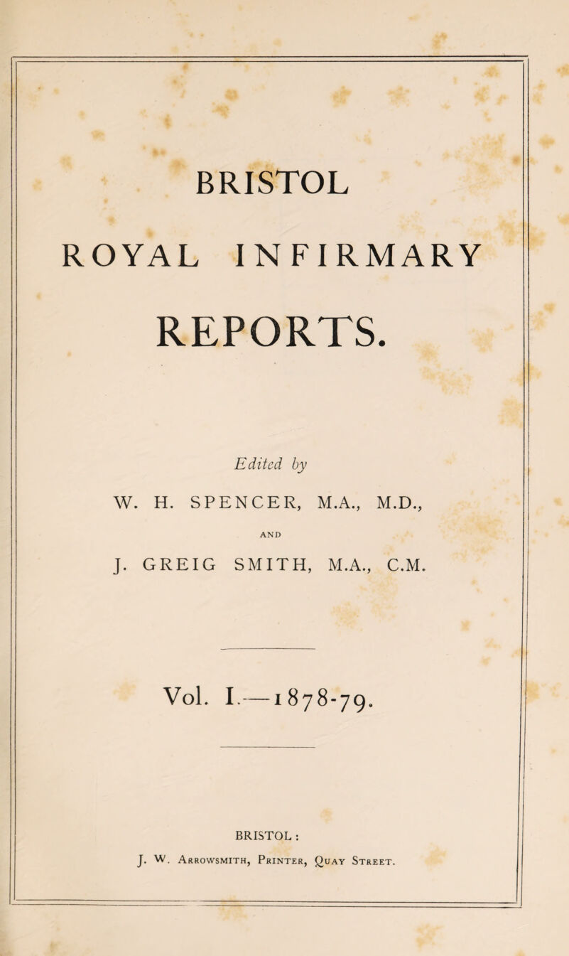 ROYAL INFIRMARY REPORTS. Edited by W. H. SPENCER, M.A., M.D., AND J. GREIG SMITH, M.A., C.M. Vol. I.—1878-79. BRISTOL : J. W. Arrowsmith, Printer, Quay Street.