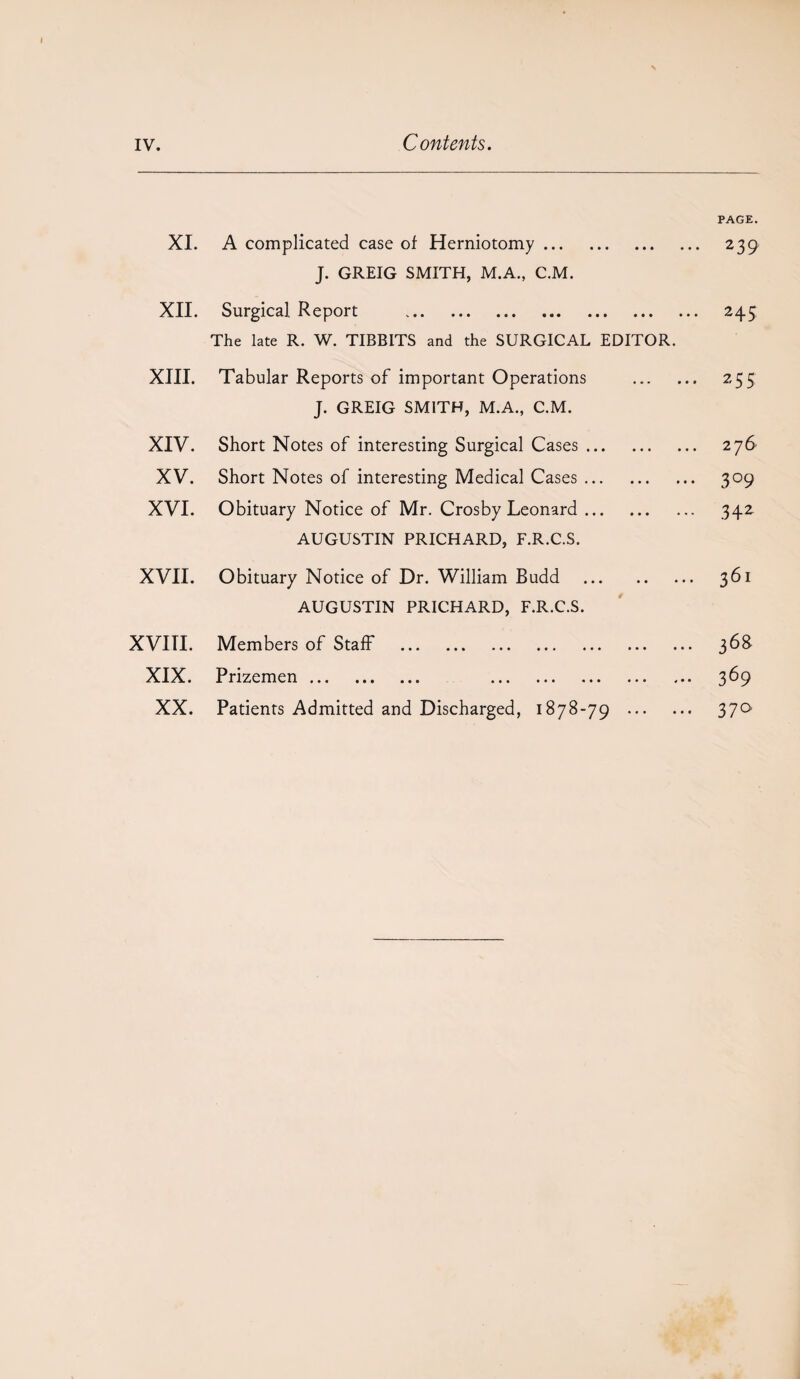 XI. A complicated case of Herniotomy. J. GREIG SMITH, M.A., C.M. XII. Surgical Report . The late R. W. TIBBITS and the SURGICAL EDITOR. XIII. Tabular Reports of important Operations J. GREIG SMITH, M.A., C.M. XIV. Short Notes of interesting Surgical Cases. XV. Short Notes of interesting Medical Cases. XVI. Obituary Notice of Mr. Crosby Leonard. AUGUSTIN PRICHARD, F.R.C.S. XVII. Obituary Notice of Dr. William Budd . AUGUSTIN PRICHARD, F.R.C.S. XVITI. Members of Staff . XIX. Prizemen ... ... ... ... ... ... ... . XX. Patients Admitted and Discharged, 1878-79 ... PAGE. 239 243 255 276 3°9 342 361 36S 369 37°