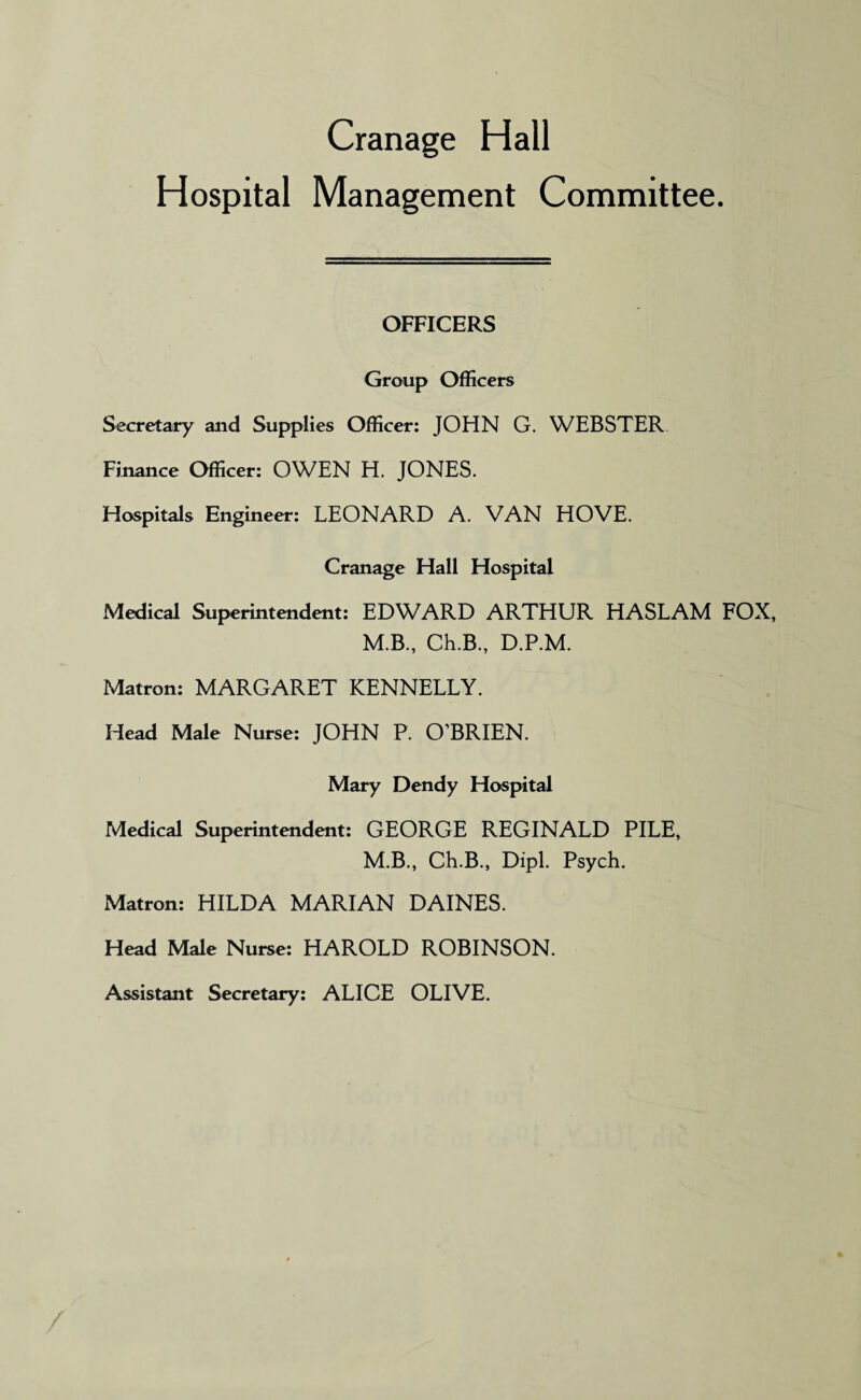 Cranage Hall Hospital Management Committee. OFFICERS Group Officers Secretary and Supplies Officer: JOHN G. WEBSTER Finance Officer: OWEN H. JONES. Hospitals Engineer: LEONARD A. VAN HOVE. Cranage Hall Hospital Medical Superintendent: EDWARD ARTHUR HASLAM FOX, M.B., Ch.B., D.P.M. Matron: MARGARET KENNELLY. Head Male Nurse: JOHN P. O’BRIEN. Mary Dendy Hospital Medical Superintendent: GEORGE REGINALD PILE, M.B., Ch.B., Dipl. Psych. Matron: HILDA MARIAN DAINES. Head Male Nurse: HAROLD ROBINSON. Assistant Secretary: ALICE OLIVE.