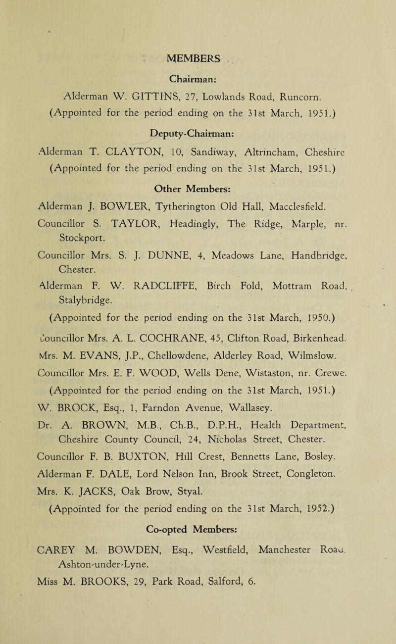 MEMBERS Chairman: Alderman W. GITTINS, 27, Lowlands Road, Runcorn. (Appointed for the period ending on the 31st March, 1951.) Deputy-Chairman: Alderman T. CLAYTON, 10, Sandiway, Altrincham, Cheshire (Appointed for the period ending on the 31st March, 1951.) Other Members: Alderman J. BOWLER, Tytherington Old Hall, Macclesfield. Councillor S. TAYLOR, Headingly, The Ridge, Marple, nr. Stockport. Councillor Mrs. S. J. DUNNE, 4, Meadows Lane, Handbridge, Chester. Alderman F. W. RADCLIFFE, Birch Fold, Mottram Road, . Stalybridge. (Appointed for the period ending on the 31st March, 1950.) Councillor Mrs. A. L. COCHRANE, 45, Clifton Road, Birkenhead. Mrs. M. EVANS, J.P., Chellowdene, Alderley Road, Wilmslow. Councillor Mrs. E. F. WOOD, Wells Dene, Wistaston, nr. Crewe. (Appointed for the period ending on the 31st March, 1951.) W. BROCK, Esq., 1, Farndon Avenue, Wallasey. Dr. A. BROWN, M.B, Ch.B., D.P.H., Health Department, Cheshire County Council, 24, Nicholas Street, Chester. Councillor F. B. BUXTON, Hill Crest, Bennetts Lane, Bosley. Alderman F. DALE, Lord Nelson Inn, Brook Street, Congleton. Mrs. K. JACKS, Oak Brow, Styal. (Appointed for the period ending on the 31st March, 1952.) Co-opted Members: CAREY M. BOWDEN, Esq., Westfield, Manchester Roau, AshtomunderTyne. Miss M. BROOKS, 29, Park Road, Salford, 6.