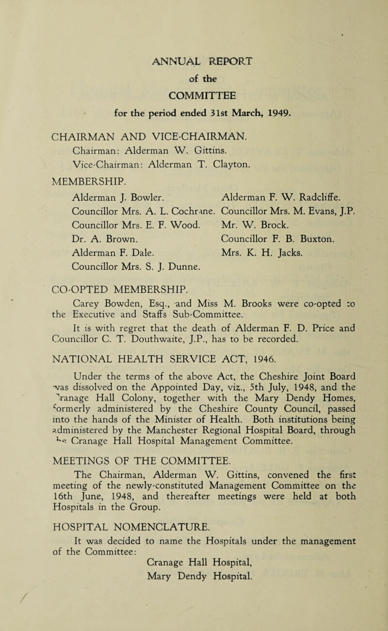 ANNUAL REPORT of the COMMITTEE for the period ended 31st March, 1949. CHAIRMAN AND VICE-CHAIRMAN. Chairman: Alderman W. Gittins. Vice-Chairman: Alderman T. Clayton. MEMBERSHIP. Alderman J. Bowler. Alderman F. W. Radcliffe. Councillor Mrs. A. L. Cochrane. Councillor Mrs. M. Evans, J.P. Councillor Mrs. E. F. Wood. Mr. W. Brock. Dr. A. Brown. Councillor F. B. Buxton. Alderman F. Dale. Mrs. K. H. Jacks. Councillor Mrs. S. J. Dunne. CO-OPTED MEMBERSHIP. Carey Bowden, Esq., and Miss M. Brooks were co-opted :o the Executive and Staffs Sub-Committee. It is with regret that the death of Alderman F. D. Price and Councillor C. T. Douthwaite, J.P., has to be recorded. NATIONAL HEALTH SERVICE ACT, 1946. Under the terms of the above Act, the Cheshire Joint Board was dissolved on the Appointed Day, viz., 5th July, 1948, and the Vanage Hall Colony, together with the Mary Dendy Homes, cormerly administered by the Cheshire County Council, passed into the hands of the Minister of Health. Both institutions being administered by the Manchester Regional Hospital Board, through Cranage Hall Hospital Management Committee. MEETINGS OF THE COMMITTEE. The Chairman, Alderman W. Gittins, convened the first meeting of the newly-constituted Management Committee on the 16th June, 1948, and thereafter meetings were held at both Hospitals in the Group. HOSPITAL NOMENCLATURE. It was decided to name the Hospitals under the management of the Committee: Cranage Hall Hospital, Mary Dendy Hospital.