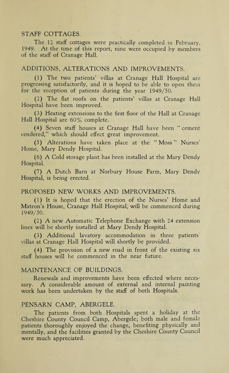 STAFF COTTAGES. The 12 staff cottages were practically completed in February, 1949. At the time of this report, nine were occupied by members of the staff of Cranage Hall. ADDITIONS, ALTERATIONS AND IMPROVEMENTS. (1) The two patients’ villas at Cranage Hall Hospital are progressing satisfactorily, and it is hoped to be able to open them for the reception of patients during the year 1949/50. (2) The flat roofs on the patients’ villas at Cranage Hall Hospital have been improved. (3) Heating extensions to the first floor of the Hall at Cranage Hall Hospital are 60% complete. (4) Seven staff houses at Cranage Hall have been “ cement rendered,” which should effect great improvement. (5) Alterations have taken place at the “Moss” Nurses’ Home, Mary Dendy Hospital. (6) A Cold storage plant has been installed at the Mary Dendy Hospital. (7) A Dutch Barn at Norbury House Farm, Mary Dendy Hospital, is being erected. PROPOSED NEW WORKS AND IMPROVEMENTS. (1) It is hoped that the erection of the Nurses’ Home and Matron’s House, Cranage Hall Hospital, will be commenced during 1949/50. (2) A new Automatic Telephone Exchange with 24 extension lines will be shortly installed at Mary Dendy Flospital. (3) Additional lavatory accommodation in three patients villas at Cranage Hall Hospital will shortly be provided. (4) The provision of a new road in front of the existing six staff houses will be commenced in the near future. MAINTENANCE OF BUILDINGS. Renewals and improvements have been effected where neces' sary. A considerable amount of external and internal painting work has been undertaken by the staff of both Hospitals. PENSARN CAMP, ABERGELE. The patients from both Hospitals spent a holiday at the Cheshire County Council Camp, Abergele; both male and female patients thoroughly enjoyed the change, benefiting physically and mentally, and the facilities granted by the Cheshire County Council were much appreciated.