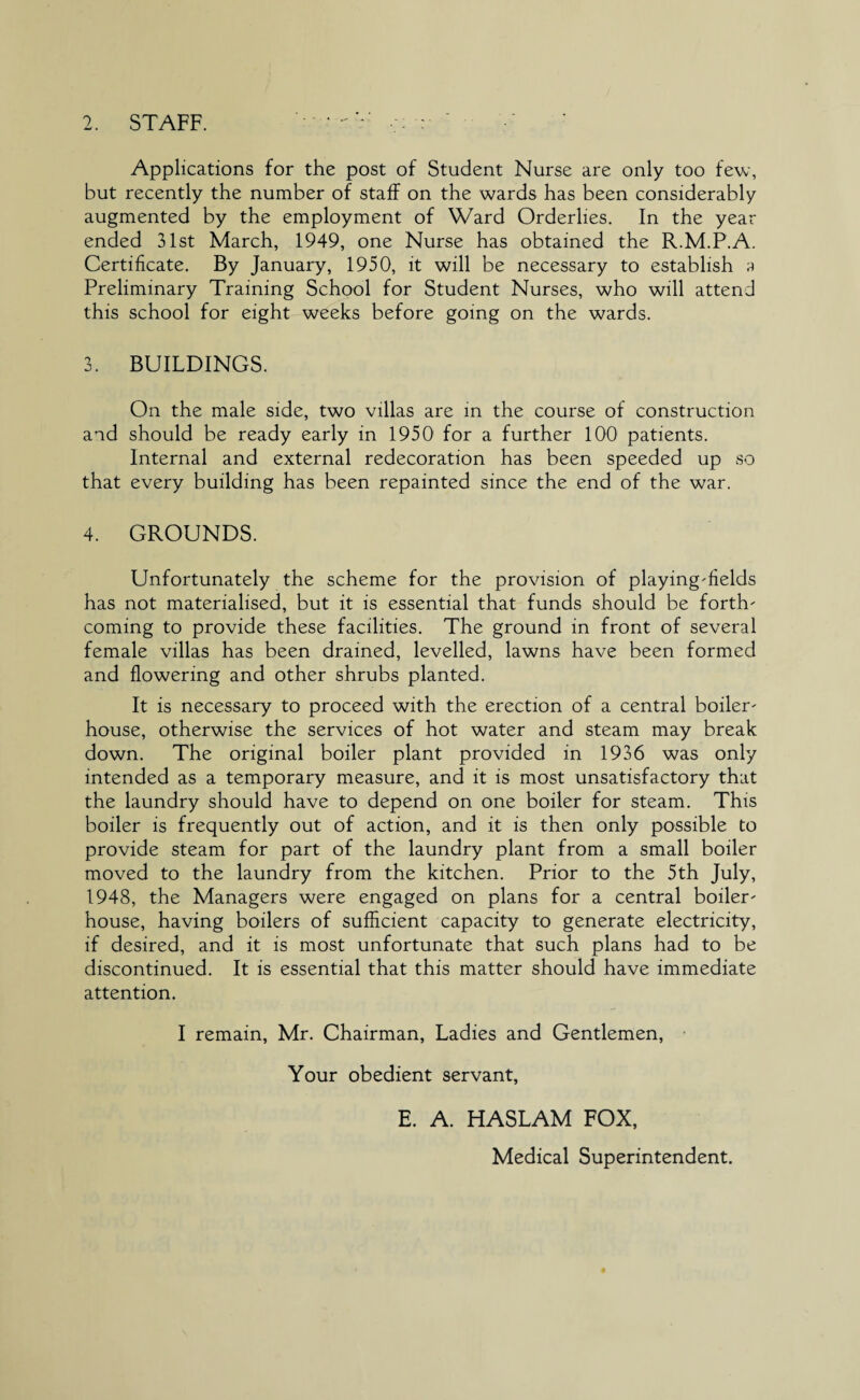 2. STAFF. Applications for the post of Student Nurse are only too few, but recently the number of staff on the wards has been considerably augmented by the employment of Ward Orderlies. In the year ended 31st March, 1949, one Nurse has obtained the R.M.P.A. Certificate. By January, 1950, it will be necessary to establish ;i Preliminary Training School for Student Nurses, who will attend this school for eight weeks before going on the wards. 3. BUILDINGS. On the male side, two villas are in the course of construction and should be ready early in 1950' for a further 100 patients. Internal and external redecoration has been speeded up so that every building has been repainted since the end of the war. 4. GROUNDS. Unfortunately the scheme for the provision of playing-fields has not materialised, but it is essential that funds should be forth¬ coming to provide these facilities. The ground in front of several female villas has been drained, levelled, lawns have been formed and flowering and other shrubs planted. It is necessary to proceed with the erection of a central boiler- house, otherwise the services of hot water and steam may break down. The original boiler plant provided in 1936 was only intended as a temporary measure, and it is most unsatisfactory that the laundry should have to depend on one boiler for steam. This boiler is frequently out of action, and it is then only possible to provide steam for part of the laundry plant from a small boiler moved to the laundry from the kitchen. Prior to the 5th July, 1948, the Managers were engaged on plans for a central boiler- house, having boilers of sufficient capacity to generate electricity, if desired, and it is most unfortunate that such plans had to be discontinued. It is essential that this matter should have immediate attention. I remain, Mr. Chairman, Ladies and Gentlemen, Your obedient servant, E. A. HASLAM FOX, Medical Superintendent.