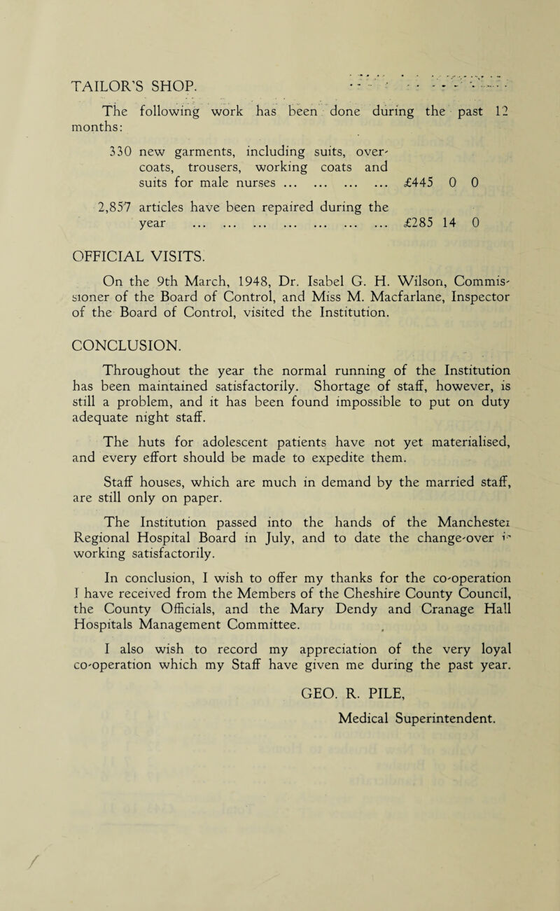 TAILOR’S SHOP. *- .. . The following work has been done during the past 12 months: 330 new garments, including suits, over- coats, trousers, working coats and suits for male nurses. £445 0 0 2,857 articles have been repaired during the y 0 cL i* ••• » ••• ••• ••• » • • £285 14 0 OFFICIAL VISITS. On the 9th March, 1948, Dr. Isabel G. H. Wilson, Commis¬ sioner of the Board of Control, and Miss M. Macfarlane, Inspector of the Board of Control, visited the Institution. CONCLUSION. Throughout the year the normal running of the Institution has been maintained satisfactorily. Shortage of staff, however, is still a problem, and it has been found impossible to put on duty adequate night staff. The huts for adolescent patients have not yet materialised, and every effort should be made to expedite them. Staff houses, which are much in demand by the married staff, are still only on paper. The Institution passed into the hands of the Manchestei Regional Hospital Board in July, and to date the change-over i working satisfactorily. In conclusion, I wish to offer my thanks for the co-operation I have received from the Members of the Cheshire County Council, the County Officials, and the Mary Dendy and Cranage Hall Hospitals Management Committee. I also wish to record my appreciation of the very loyal co-operation which my Staff have given me during the past year. GEO. R. PILE, Medical Superintendent.