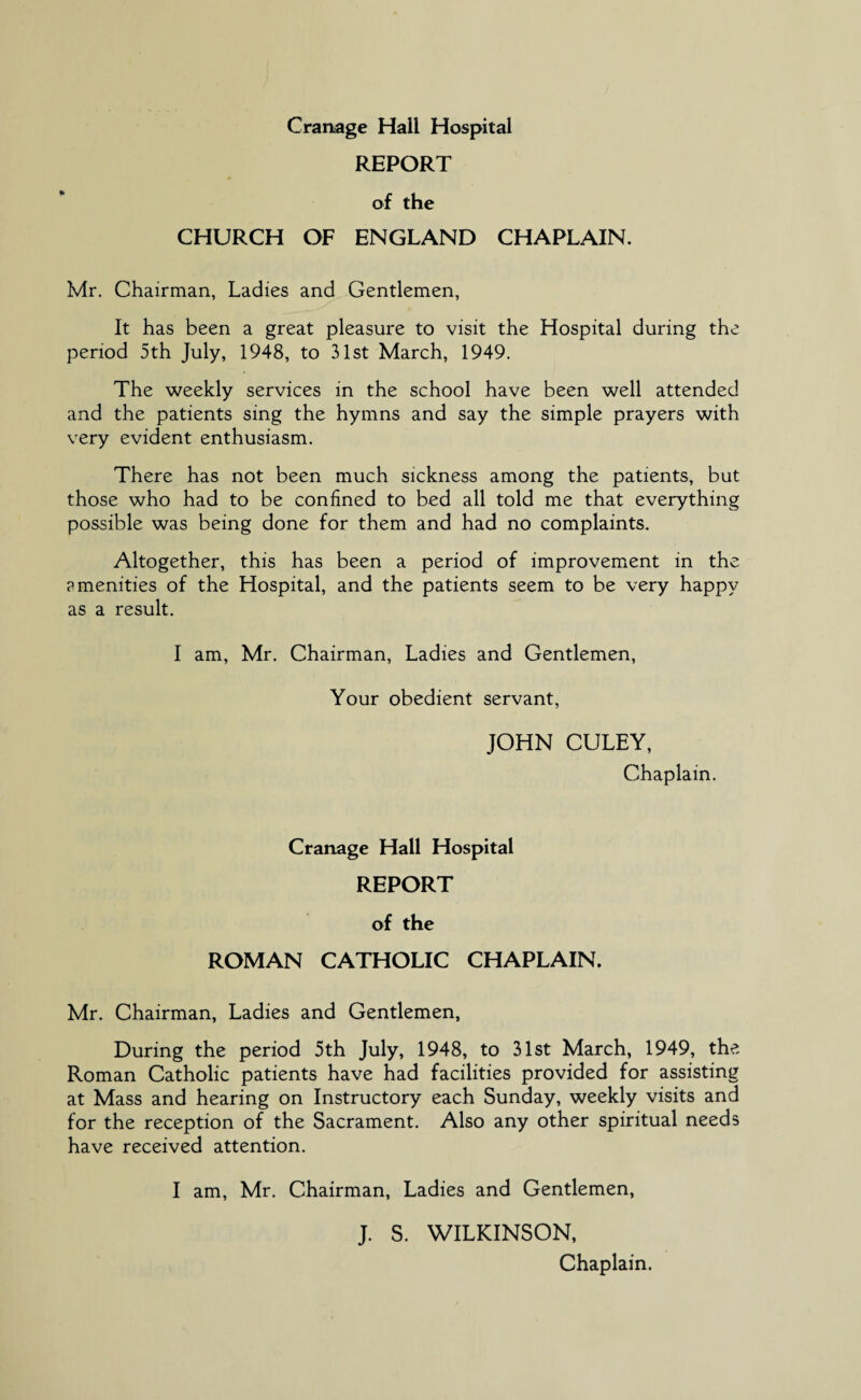 REPORT of the CHURCH OF ENGLAND CHAPLAIN. Mr. Chairman, Ladies and Gentlemen, It has been a great pleasure to visit the Hospital during the period 5th July, 1948, to 31st March, 1949. The weekly services in the school have been well attended and the patients sing the hymns and say the simple prayers with very evident enthusiasm. There has not been much sickness among the patients, but those who had to be confined to bed all told me that everything possible was being done for them and had no complaints. Altogether, this has been a period of improvement in the ?menities of the Hospital, and the patients seem to be very happy as a result. I am, Mr. Chairman, Ladies and Gentlemen, Your obedient servant, JOHN CULEY, Chaplain. Cranage Hall Hospital REPORT of the ROMAN CATHOLIC CHAPLAIN. Mr. Chairman, Ladies and Gentlemen, During the period 5th July, 1948, to 31st March, 1949, the Roman Catholic patients have had facilities provided for assisting at Mass and hearing on Instructory each Sunday, weekly visits and for the reception of the Sacrament. Also any other spiritual needs have received attention. I am, Mr. Chairman, Ladies and Gentlemen, J. S. WILKINSON, Chaplain.