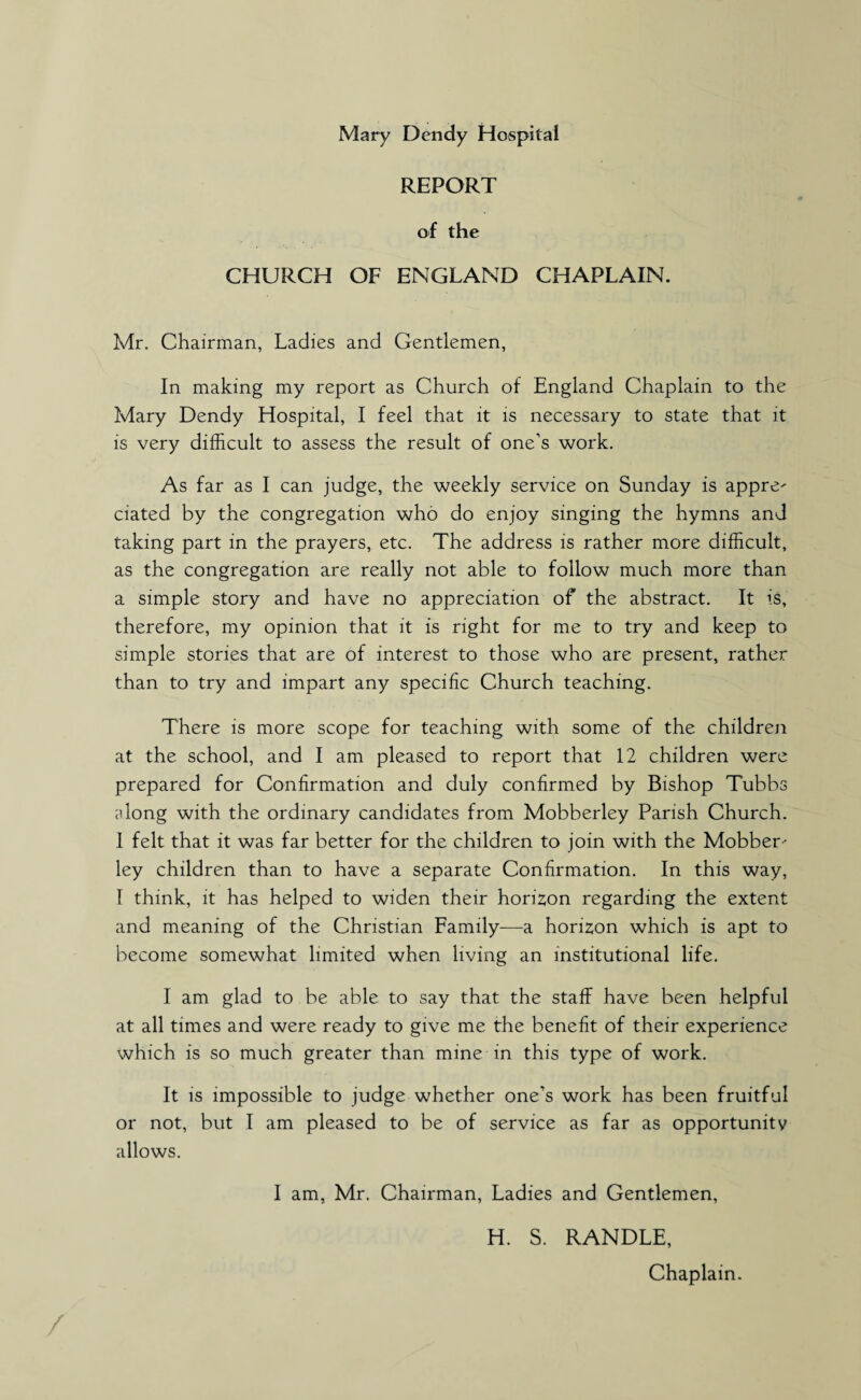 REPORT of the CHURCH OF ENGLAND CHAPLAIN. Mr. Chairman, Ladies and Gentlemen, In making my report as Church of England Chaplain to the Mary Dendy Hospital, I feel that it is necessary to state that it is very difficult to assess the result of one’s work. As far as I can judge, the weekly service on Sunday is appre- ciated by the congregation who do enjoy singing the hymns and taking part in the prayers, etc. The address is rather more difficult, as the congregation are really not able to follow much more than a simple story and have no appreciation of the abstract. It is, therefore, my opinion that it is right for me to try and keep to simple stories that are of interest to those who are present, rather than to try and impart any specific Church teaching. There is more scope for teaching with some of the children at the school, and I am pleased to report that 12 children were prepared for Confirmation and duly confirmed by Bishop Tubbs Hong with the ordinary candidates from Mobberley Parish Church. I felt that it was far better for the children to join with the Mobber-* ley children than to have a separate Confirmation. In this way, I think, it has helped to widen their horizon regarding the extent and meaning of the Christian Family—a horizon which is apt to become somewhat limited when living an institutional life. I am glad to be able to say that the staff have been helpful at all times and were ready to give me the benefit of their experience which is so much greater than mine in this type of work. It is impossible to judge whether one’s work has been fruitful or not, but I am pleased to be of service as far as opportunity allows. I am, Mr. Chairman, Ladies and Gentlemen, H. S. RANDLE,