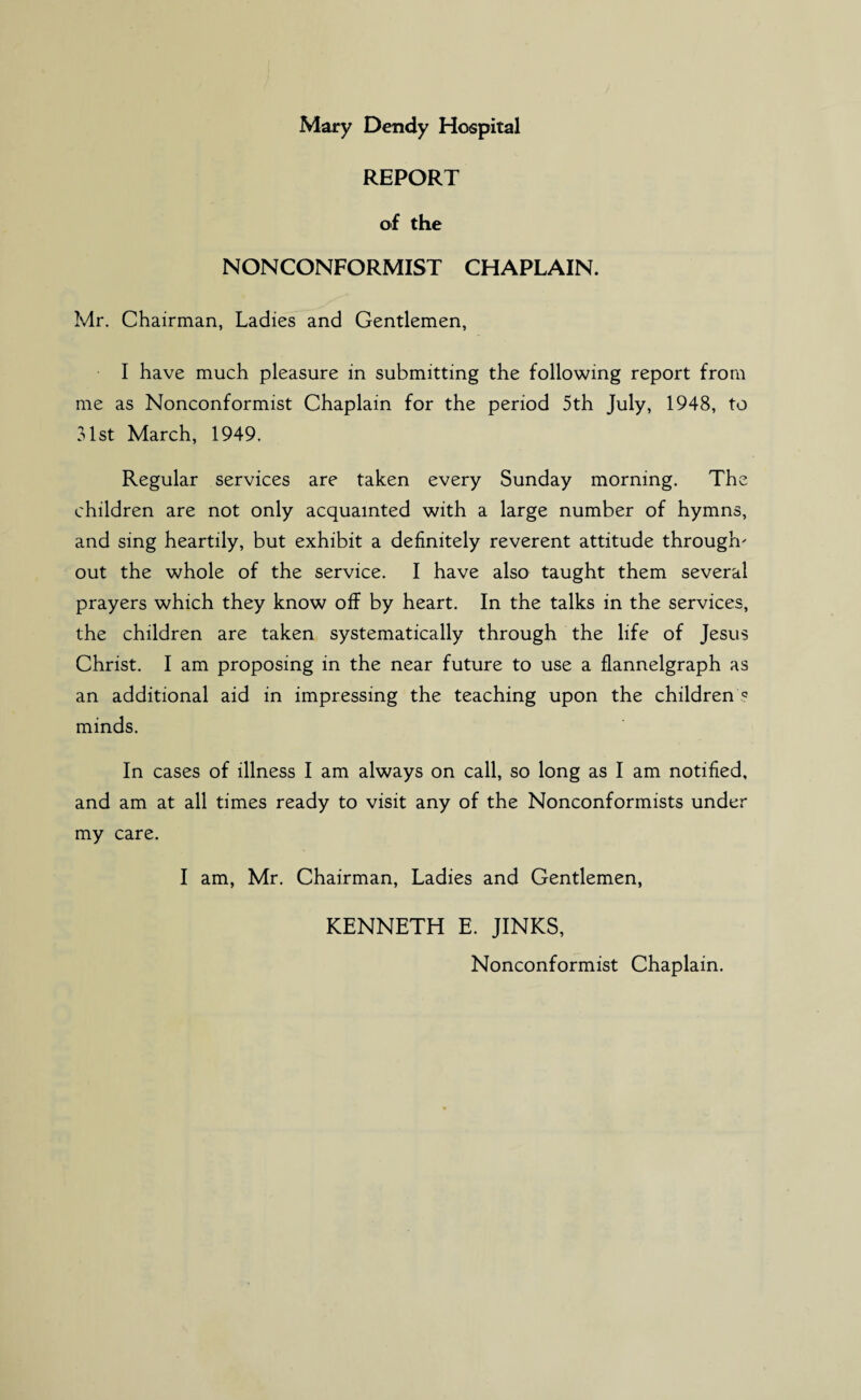 REPORT of the NONCONFORMIST CHAPLAIN. Mr. Chairman, Ladies and Gentlemen, I have much pleasure in submitting the following report from me as Nonconformist Chaplain for the period 5th July, 1948, to 31st March, 1949. Regular services are taken every Sunday morning. The children are not only acquainted with a large number of hymns, and sing heartily, but exhibit a definitely reverent attitude through' out the whole of the service. I have also taught them several prayers which they know off by heart. In the talks in the services, the children are taken systematically through the life of Jesus Christ. I am proposing in the near future to use a flannelgraph as an additional aid in impressing the teaching upon the children'? minds. In cases of illness I am always on call, so long as I am notified, and am at all times ready to visit any of the Nonconformists under my care. I am, Mr. Chairman, Ladies and Gentlemen, KENNETH E. JINKS, Nonconformist Chaplain.