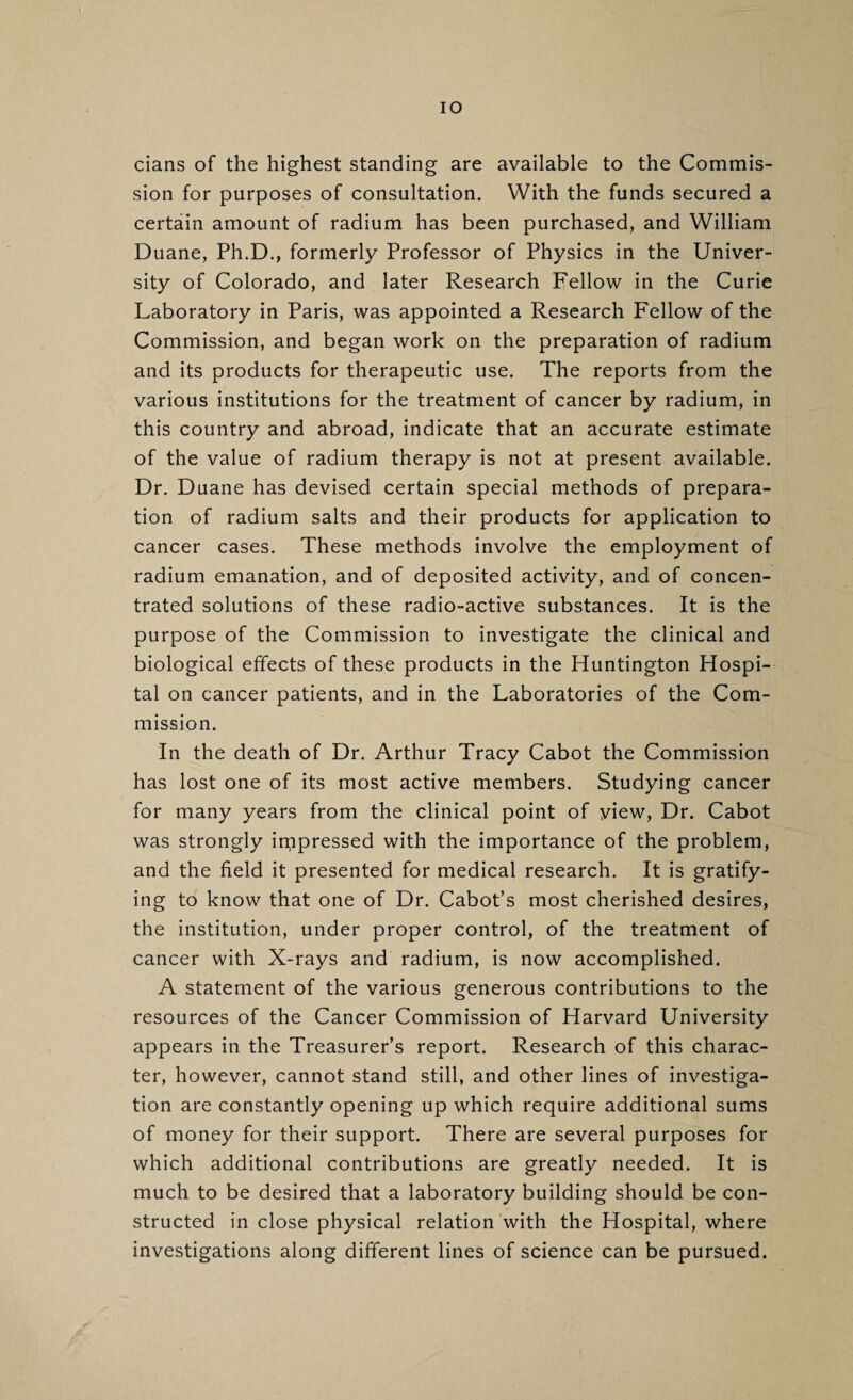 lO cians of the highest standing are available to the Commis¬ sion for purposes of consultation. With the funds secured a certain amount of radium has been purchased, and William Duane, Ph.D., formerly Professor of Physics in the Univer¬ sity of Colorado, and later Research Fellow in the Curie Laboratory in Paris, was appointed a Research Fellow of the Commission, and began work on the preparation of radium and its products for therapeutic use. The reports from the various institutions for the treatment of cancer by radium, in this country and abroad, indicate that an accurate estimate of the value of radium therapy is not at present available. Dr. Duane has devised certain special methods of prepara¬ tion of radium salts and their products for application to cancer cases. These methods involve the employment of radium emanation, and of deposited activity, and of concen¬ trated solutions of these radio-active substances. It is the purpose of the Commission to investigate the clinical and biological effects of these products in the Huntington Hospi¬ tal on cancer patients, and in the Laboratories of the Com¬ mission. In the death of Dr. Arthur Tracy Cabot the Commission has lost one of its most active members. Studying cancer for many years from the clinical point of view. Dr. Cabot was strongly impressed with the importance of the problem, and the field it presented for medical research. It is gratify¬ ing to know that one of Dr. Cabot’s most cherished desires, the institution, under proper control, of the treatment of cancer with X-rays and radium, is now accomplished. A statement of the various generous contributions to the resources of the Cancer Commission of Harvard University appears in the Treasurer’s report. Research of this charac¬ ter, however, cannot stand still, and other lines of investiga¬ tion are constantly opening up which require additional sums of money for their support. There are several purposes for which additional contributions are greatly needed. It is much to be desired that a laboratory building should be con¬ structed in close physical relation with the Hospital, where investigations along different lines of science can be pursued.
