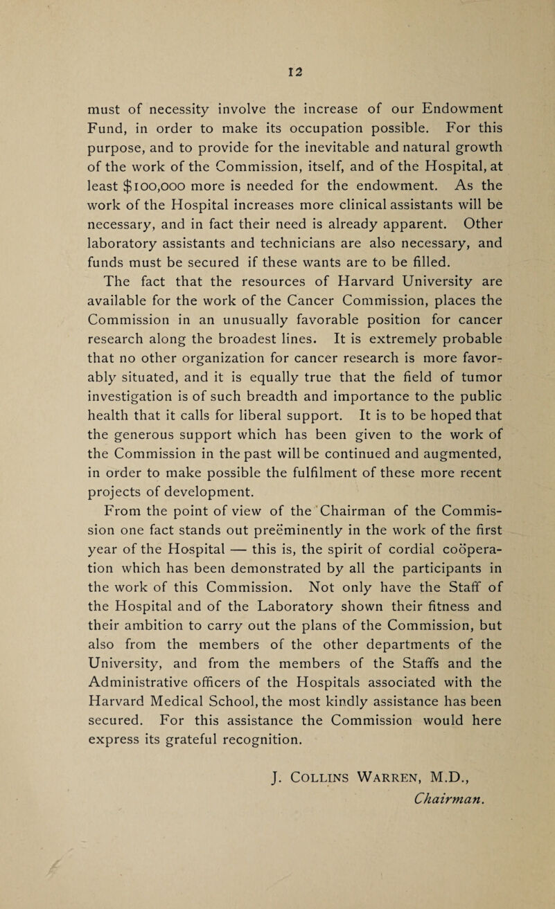 must of necessity involve the increase of our Endowment Fund, in order to make its occupation possible. For this purpose, and to provide for the inevitable and natural growth of the work of the Commission, itself, and of the Hospital, at least $100,000 more is needed for the endowment. As the work of the Hospital increases more clinical assistants will be necessary, and in fact their need is already apparent. Other laboratory assistants and technicians are also necessary, and funds must be secured if these wants are to be filled. The fact that the resources of Harvard University are available for the work of the Cancer Commission, places the Commission in an unusually favorable position for cancer research along the broadest lines. It is extremely probable that no other organization for cancer research is more favor¬ ably situated, and it is equally true that the field of tumor investigation is of such breadth and importance to the public health that it calls for liberal support. It is to be hoped that the generous support which has been given to the work of the Commission in the past will be continued and augmented, in order to make possible the fulfilment of these more recent projects of development. From the point of view of the ’Chairman of the Commis¬ sion one fact stands out preeminently in the work of the first year of the Hospital — this is, the spirit of cordial coopera¬ tion which has been demonstrated by all the participants in the work of this Commission. Not only have the Staff of the Hospital and of the Laboratory shown their fitness and their ambition to carry out the plans of the Commission, but also from the members of the other departments of the University, and from the members of the Staffs and the Administrative officers of the Hospitals associated with the Harvard Medical School, the most kindly assistance has been secured. For this assistance the Commission would here express its grateful recognition. J. Collins Warren, M.D., Chairman.