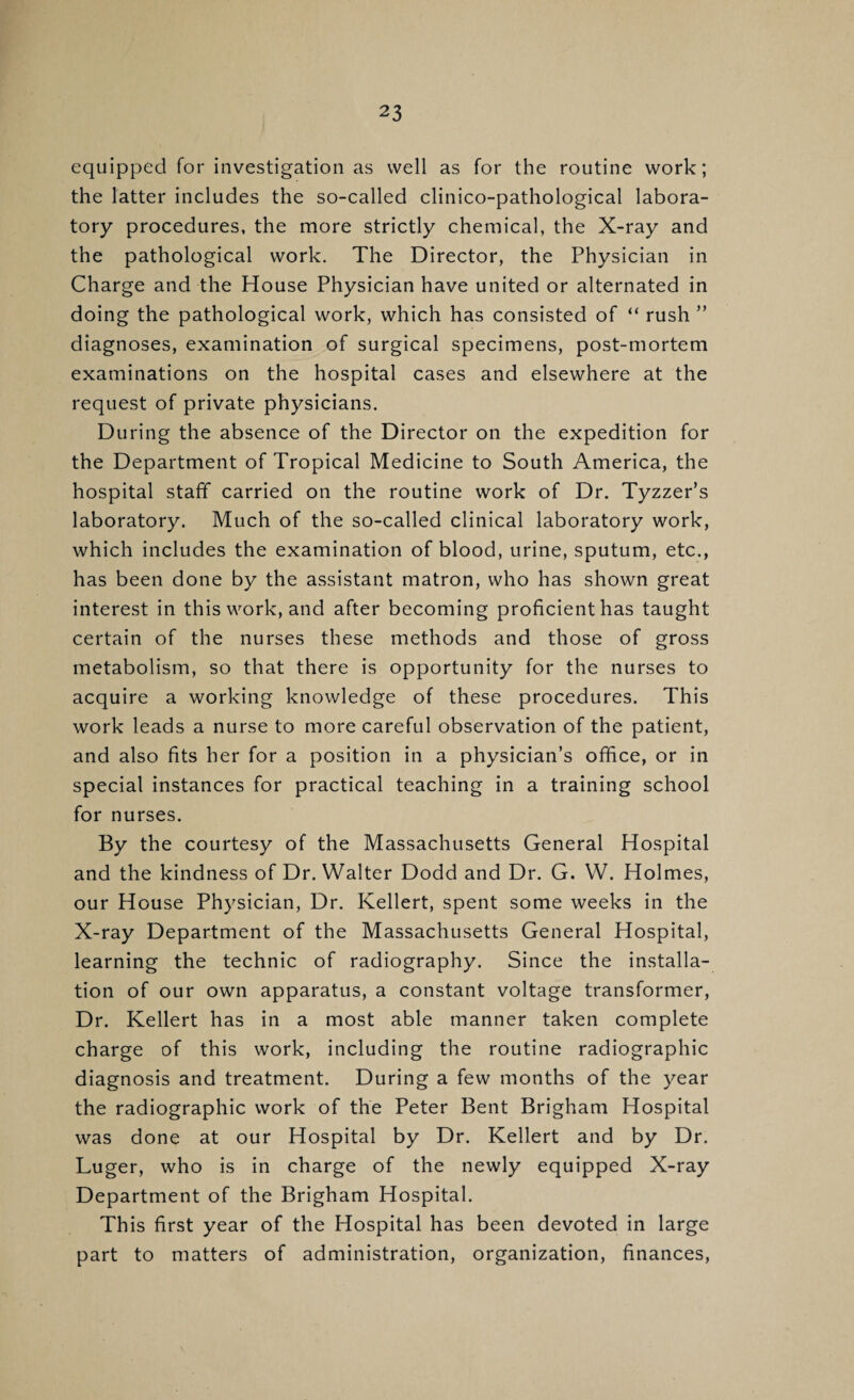 equipped for investigation as well as for the routine work; the latter includes the so-called clinico-pathological labora¬ tory procedures, the more strictly chemical, the X-ray and the pathological work. The Director, the Physician in Charge and the House Physician have united or alternated in doing the pathological work, which has consisted of “ rush ” diagnoses, examination of surgical specimens, post-mortem examinations on the hospital cases and elsewhere at the request of private physicians. During the absence of the Director on the expedition for the Department of Tropical Medicine to South America, the hospital staff carried on the routine work of Dr. Tyzzer’s laboratory. Much of the so-called clinical laboratory work, which includes the examination of blood, urine, sputum, etc., has been done by the assistant matron, who has shown great interest in this work, and after becoming proficient has taught certain of the nurses these methods and those of gross metabolism, so that there is opportunity for the nurses to acquire a working knowledge of these procedures. This work leads a nurse to more careful observation of the patient, and also fits her for a position in a physician’s office, or in special instances for practical teaching in a training school for nurses. By the courtesy of the Massachusetts General Hospital and the kindness of Dr. Walter Dodd and Dr. G. W. Holmes, our House Physician, Dr. Kellert, spent some weeks in the X-ray Department of the Massachusetts General Hospital, learning the technic of radiography. Since the installa¬ tion of our own apparatus, a constant voltage transformer. Dr. Kellert has in a most able manner taken complete charge of this work, including the routine radiographic diagnosis and treatment. During a few months of the year the radiographic work of the Peter Bent Brigham Hospital was done at our Hospital by Dr. Kellert and by Dr. Luger, who is in charge of the newly equipped X-ray Department of the Brigham Hospital. This first year of the Hospital has been devoted in large part to matters of administration, organization, finances.
