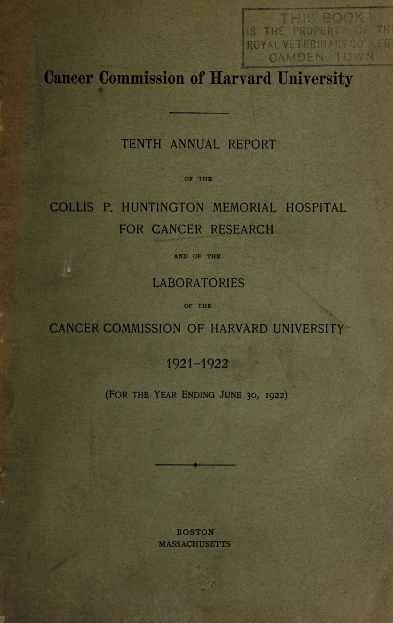 f;V'' ..... IIS TH I RG Y A L VET “T > O D .AH f/ r* t sfv IT 5%- ' 1 C P I M A f Vy TENTH ANNUAL REPORT OF THE COLLIS P. HUNTINGTON MEMORIAL HOSPITAL FOR CANCER RESEARCH AND OF THE LABORATORIES OF THE CANCER COMMISSION OF HARVARD UNIVERSITY 1921-1922 (For the Year Ending June 30, 1922) OEu ;W . I CAMDEN TOWN Cancer Commission of Harvard University BOSTON MASSACHUSETTS