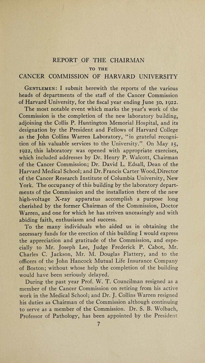 REPORT OF THE CHAIRMAN TO THE CANCER COMMISSION OF HARVARD UNIVERSITY Gentlemen: I submit herewith the reports of the various heads of departments of the staff of the Cancer Commission of Harvard University, for the fiscal year ending June 30, 1922. The most notable event which marks the year’s work of the Commission is the completion of the new laboratory building, adjoining the Collis P. Huntington Memorial Hospital, and its designation by the President and Fellows of Harvard College as the John Collins Warren Laboratory, “in grateful recogni¬ tion of his valuable services to the University.” On May 15, 1922, this laboratory was opened with appropriate exercises, which included addresses by Dr. Henry P. Walcott, Chairman of the Cancer Commission; Dr. David L. Edsall, Dean of the Harvard Medical School; and Dr.Francis Carter Wood,Director of the Cancer Research Institute of Columbia University, New York. The occupancy of this building by the laboratory depart¬ ments of the Commission and the installation there of the new high-voltage X-ray apparatus accomplish a purpose long cherished by the former Chairman of the Commission, Doctor Warren, and one for which he has striven unceasingly and with abiding faith, enthusiasm and success. To the many individuals who aided us in obtaining the necessary funds for the erection of this building I would express the appreciation and gratitude of the Commission, and espe¬ cially to Mr. Joseph Lee, Judge Frederick P. Cabot, Mr. Charles C. Jackson, Mr. M. Douglas Flattery, and to the officers of the John Hancock Mutual Life Insurance Company of Boston; without whose help the completion of the building would have been seriously delayed. During the past year Prof. W. T. Councilman resigned as a member of the Cancer Commission on retiring from his active work in the Medical School; and Dr. J. Collins Warren resigned his duties as Chairman of the Commission although continuing to serve as a member of the Commission. Dr. S. B. Wolbach, Professor of Pathology, has been appointed by the President