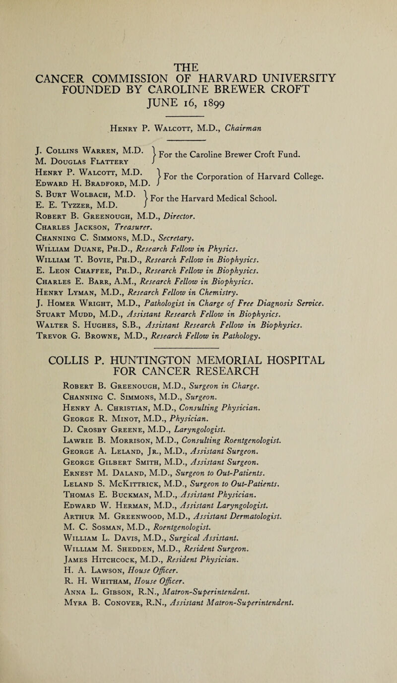 THE CANCER COMMISSION OF HARVARD UNIVERSITY FOUNDED BY CAROLINE BREWER CROFT JUNE 16, 1899 Henry P. Walcott, M.D., Chairman } For the Caroline Brewer Croft Fund. r, M.D. I jror ^ Corporation of Harvard College. )rd, M.D. J F | For the Harvard Medical School. J. Collins Warren, M.D. M. Douglas Flattery Henry P. Walcott, Edward H. Bradford, S. Burt Wolbach, M.D. E. E. Tyzzer, M.D. Robert B. Greenough, M.D., Director. Charles Jackson, Treasurer. Channing C. Simmons, M.D., Secretary. William Duane, Ph.D., Research Fellow in Physics. William T. Bovie, Ph.D., Research Fellow in Biophysics. E. Leon Chaffee, Ph.D., Research Fellow in Biophysics. Charles E. Barr, A.M., Research Fellow in Biophysics. Henry Lyman, M.D., Research Fellow in Chemistry. J. Homer Wright, M.D., Pathologist in Charge of Free Diagnosis Service. Stuart Mudd, M.D., Assistant Research Fellow in Biophysics. Walter S. Hughes, S.B., Assistant Research Fellow in Biophysics. Trevor G. Browne, M.D., Research Fellow in Pathology. COLLIS P. HUNTINGTON MEMORIAL HOSPITAL FOR CANCER RESEARCH Robert B. Greenough, M.D., Surgeon in Charge. Channing C. Simmons, M.D., Surgeon. Henry A. Christian, M.D., Consulting Physician. George R. Minot, M.D., Physician. D. Crosby Greene, M.D., Laryngologist. Lawrie B. Morrison, M.D., Consulting Roentgenologist. George A. Leland, Jr., M.D., Assistant Surgeon. George Gilbert Smith, M.D., Assistant Surgeon. Ernest M. Daland, M.D., Surgeon to Out-Patients. Leland S. McKittrick, M.D., Surgeon to Out-Patients. Thomas E. Buckman, M.D., Assistant Physician. Edward W. Herman, M.D., Assistant Laryngologist. Arthur M. Greenwood, M.D., Assistant Dermatologist. M. C. Sosman, M.D., Roentgenologist. William L. Davis, M.D., Surgical Assistant. William M. Shedden, M.D., Resident Surgeon. James Hitchcock, M.D., Resident Physician. H. A. Lawson, House Officer. R. H. Whitham, House Officer. Anna L. Gibson, R.N., Matron-Superintendent. Myra B. Conover, R.N., Assistant Matron-Superintendent.