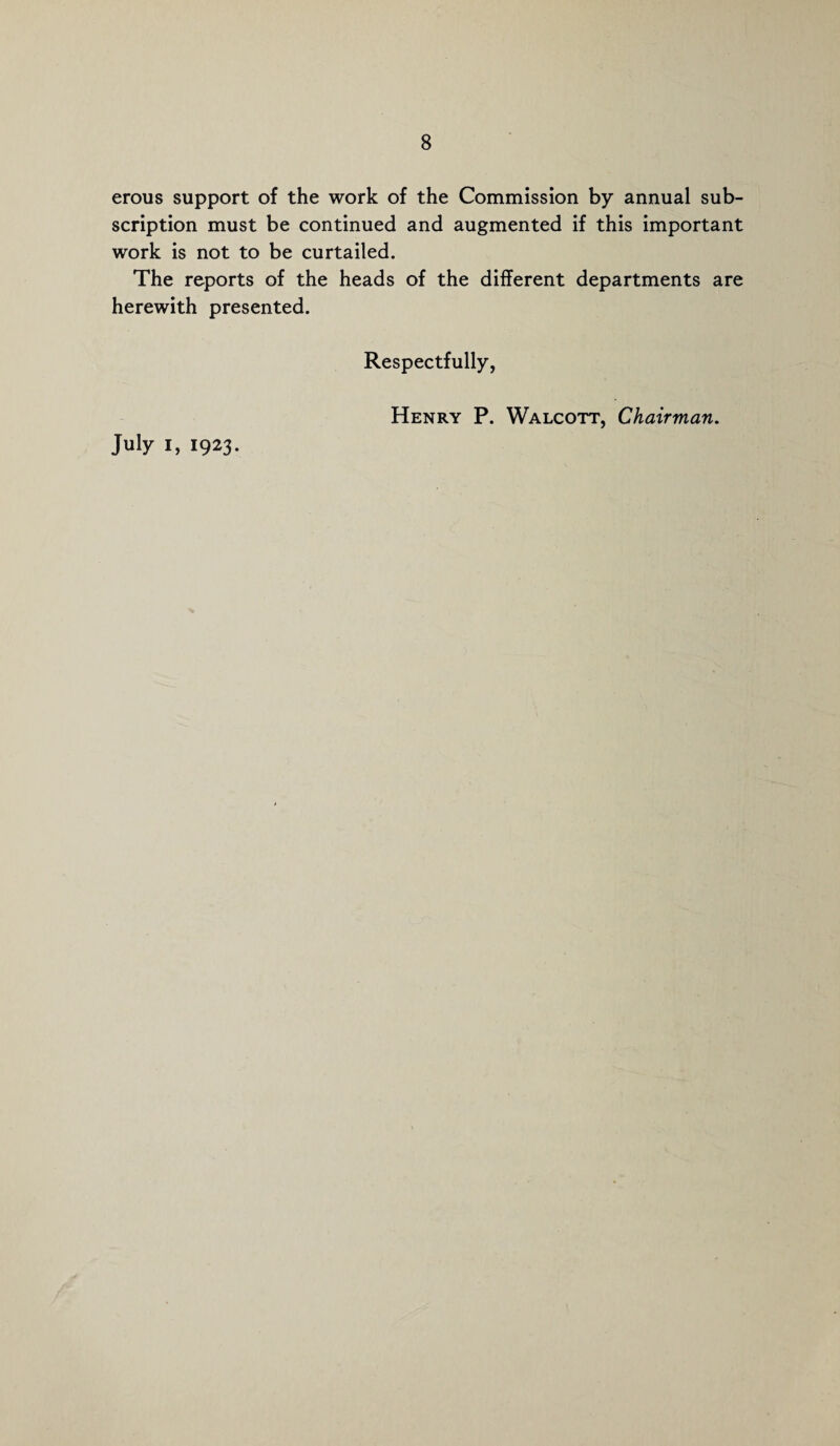 erous support of the work of the Commission by annual sub¬ scription must be continued and augmented if this important work is not to be curtailed. The reports of the heads of the different departments are herewith presented. Respectfully, July i, 1923. Henry P. Walcott, Chairman.