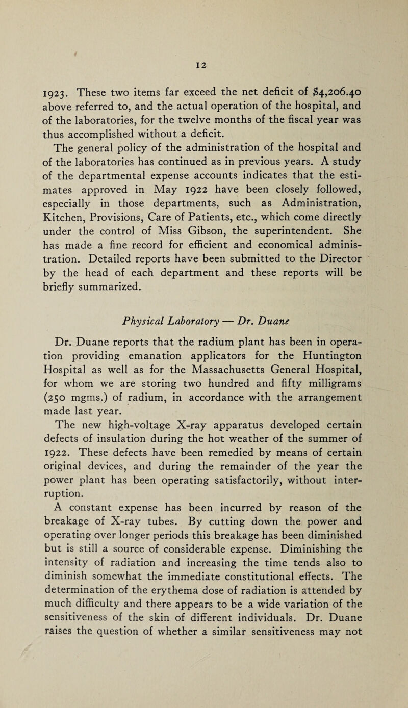 1923. These two items far exceed the net deficit of #4,206.40 above referred to, and the actual operation of the hospital, and of the laboratories, for the twelve months of the fiscal year was thus accomplished without a deficit. The general policy of the administration of the hospital and of the laboratories has continued as in previous years. A study of the departmental expense accounts indicates that the esti¬ mates approved in May 1922 have been closely followed, especially in those departments, such as Administration, Kitchen, Provisions, Care of Patients, etc., which come directly under the control of Miss Gibson, the superintendent. She has made a fine record for efficient and economical adminis¬ tration. Detailed reports have been submitted to the Director by the head of each department and these reports will be briefly summarized. Physical Laboratory — Dr. Duane Dr. Duane reports that the radium plant has been in opera¬ tion providing emanation applicators for the Huntington Hospital as well as for the Massachusetts General Hospital, for whom we are storing two hundred and fifty milligrams (250 mgms.) of radium, in accordance with the arrangement made last year. The new high-voltage X-ray apparatus developed certain defects of insulation during the hot weather of the summer of 1922. These defects have been remedied by means of certain original devices, and during the remainder of the year the power plant has been operating satisfactorily, without inter¬ ruption. A constant expense has been incurred by reason of the breakage of X-ray tubes. By cutting down the power and operating over longer periods this breakage has been diminished but is still a source of considerable expense. Diminishing the intensity of radiation and increasing the time tends also to diminish somewhat the immediate constitutional effects. The determination of the erythema dose of radiation is attended by much difficulty and there appears to be a wide variation of the sensitiveness of the skin of different individuals. Dr. Duane raises the question of whether a similar sensitiveness may not