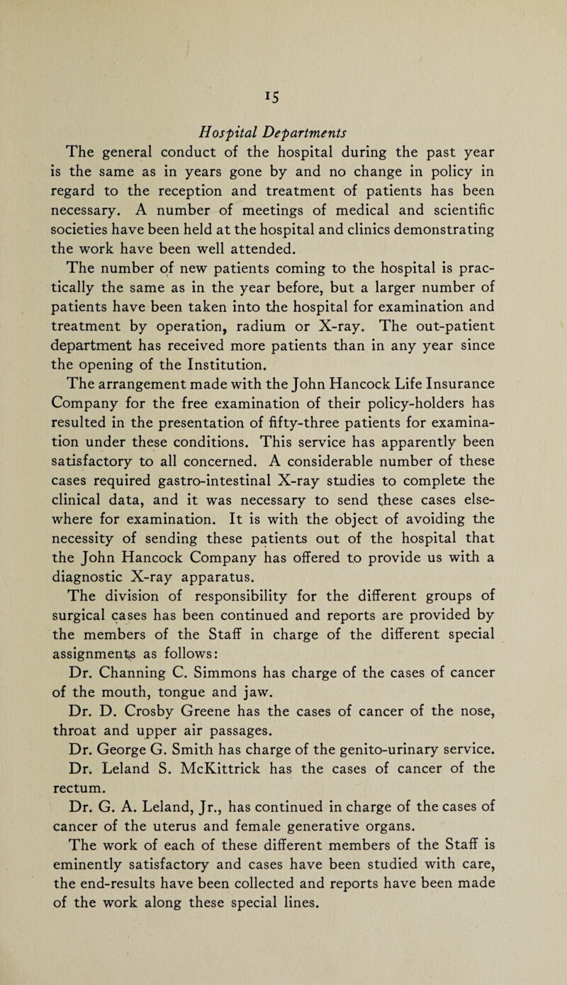 Hospital Departments The general conduct of the hospital during the past year is the same as in years gone by and no change in policy in regard to the reception and treatment of patients has been necessary. A number of meetings of medical and scientific societies have been held at the hospital and clinics demonstrating the work have been well attended. The number of new patients coming to the hospital is prac¬ tically the same as in the year before, but a larger number of patients have been taken into the hospital for examination and treatment by operation, radium or X-ray. The out-patient department has received more patients than in any year since the opening of the Institution. The arrangement made with the John Hancock Life Insurance Company for the free examination of their policy-holders has resulted in the presentation of fifty-three patients for examina¬ tion under these conditions. This service has apparently been satisfactory to all concerned. A considerable number of these cases required gastro-intestinal X-ray studies to complete the clinical data, and it was necessary to send these cases else¬ where for examination. It is with the object of avoiding the necessity of sending these patients out of the hospital that the John Hancock Company has offered to provide us with a diagnostic X-ray apparatus. The division of responsibility for the different groups of surgical cases has been continued and reports are provided by the members of the Staff in charge of the different special assignments as follows: Dr. Channing C. Simmons has charge of the cases of cancer of the mouth, tongue and jaw. Dr. D. Crosby Greene has the cases of cancer of the nose, throat and upper air passages. Dr. George G. Smith has charge of the genito-urinary service. Dr. Leland S. McKittrick has the cases of cancer of the rectum. Dr. G. A. Leland, Jr., has continued in charge of the cases of cancer of the uterus and female generative organs. The work of each of these different members of the Staff is eminently satisfactory and cases have been studied with care, the end-results have been collected and reports have been made of the work along these special lines.